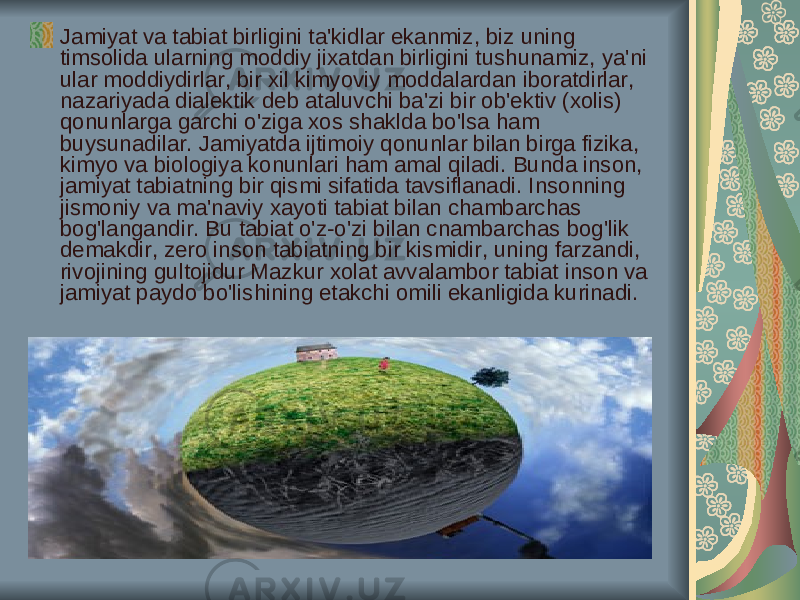 Jamiyat va tabiat birligini ta&#39;kidlar ekanmiz, biz uning timsolida ularning moddiy jixatdan birligini tushunamiz, ya&#39;ni ular moddiydirlar, bir xil kimyoviy moddalardan iboratdirlar, nazariyada dialektik deb ataluvchi ba&#39;zi bir ob&#39;ektiv (xolis) qonunlarga garchi o&#39;ziga xos shaklda bo&#39;lsa ham buysunadilar. Jamiyatda ijtimoiy qonunlar bilan birga fizika, kimyo va biologiya konunlari ham amal qiladi. Bunda inson, jamiyat tabiatning bir qismi sifatida tavsiflanadi. Insonning jismoniy va ma&#39;naviy xayoti tabiat bilan chambarchas bog&#39;langandir. Bu tabiat o&#39;z-o&#39;zi bilan cnambarchas bog&#39;lik demakdir, zero inson tabiatning bir kismidir, uning farzandi, rivojining gultojidur Mazkur xolat avvalambor tabiat inson va jamiyat paydo bo&#39;lishining etakchi omili ekanligida kurinadi. 