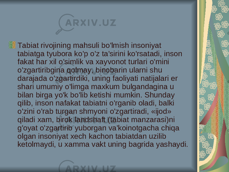 Tabiat rivojining mahsuli bo&#39;lmish insoniyat tabiatga tyubora ko&#39;p o&#39;z ta&#39;sirini ko&#39;rsatadi, inson fakat har xil o&#39;simlik va xayvonot turlari о &#39;mini o&#39;zgartiribgina qolmay, binobarin ularni shu darajada o&#39;zgartirdiki, uning faoliyati natijalari er shari umumiy o&#39;limga maxkum bulgandagina u bilan birga yo&#39;k bo&#39;lib ketishi mumkin. Shunday qilib, inson nafakat tabiatni o&#39;rganib oladi, balki o&#39;zini o&#39;rab turgan shmyoni o&#39;zgartiradi, «ijod» qiladi xam, birok landshaft (tabiat manzarasi)ni g&#39;oyat o&#39;zgartirib yuborgan va&#39;koinotgacha chiqa olgan insoniyat xech kachon tabiatdan uzilib ketolmaydi, u xamma vakt uning bagrida yashaydi. 