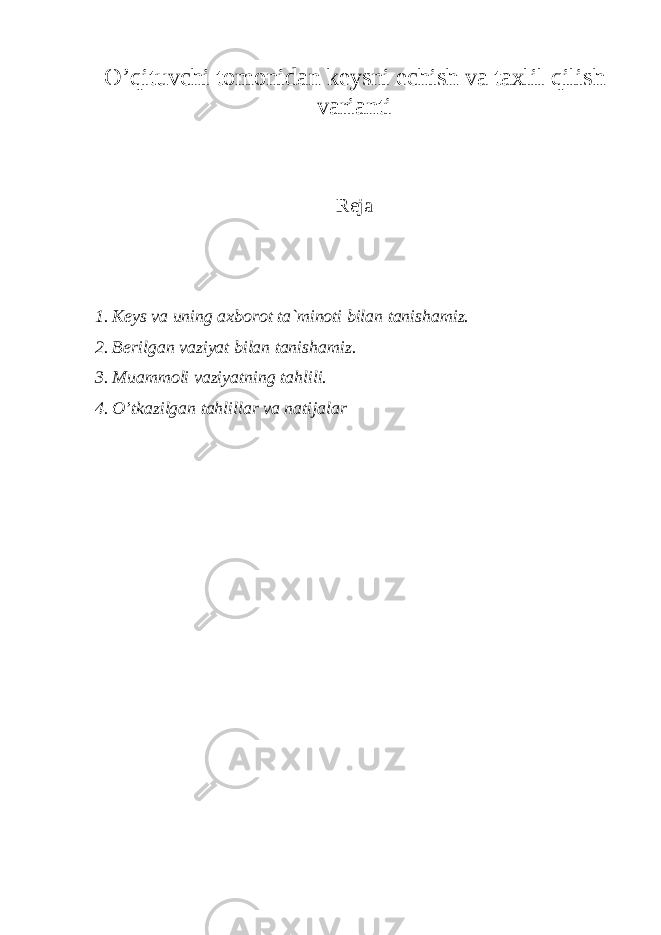 O’ q ituvchi tоmоnidаn kеysni еchish vа tа x lil q ilish vаriаnti Reja 1. Kеys vа uning аxbоrоt tа`minоti bilаn tаnishаmiz. 2. Bеrilgаn vаziyat bilаn tаnishаmiz. 3. Muаmmоli vаziyatning tаhlili. 4. O’tkаzilgаn tаhlillаr vа nаtijаlаr 