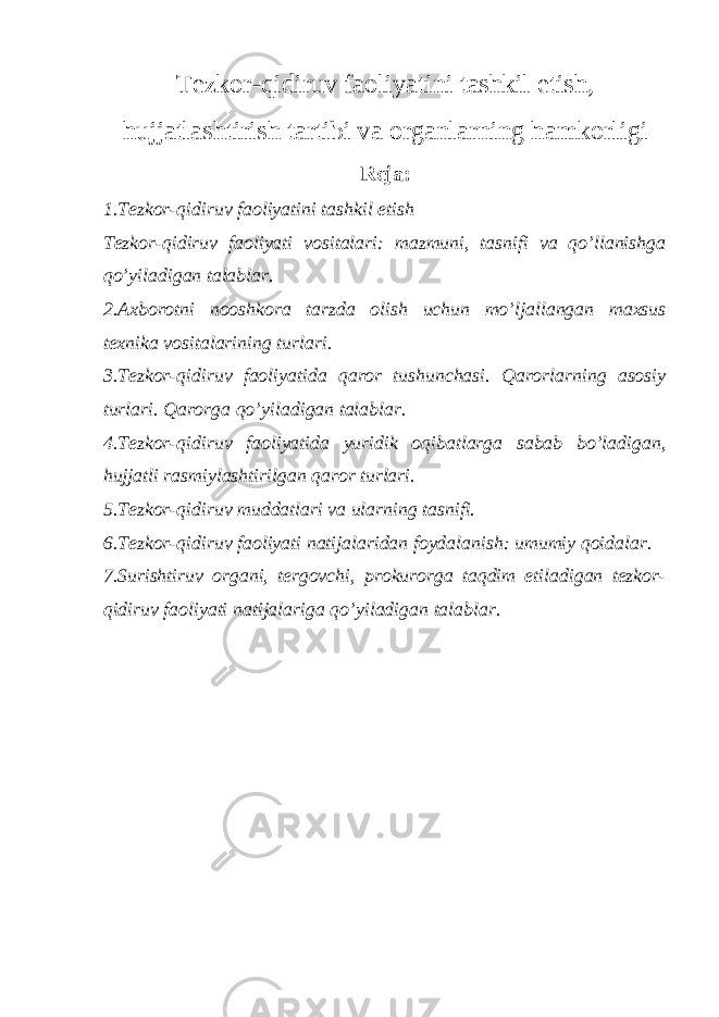 Tezkor-qidiruv faoliyatini tashkil etish, hujjatlashtirish tartibi va organlarning hamkorligi Reja: 1. Tezkor-qidiruv faoliyatini tashkil etish Tezkor-qidiruv faoliyati vositalari: mazmuni, tasnifi va qo’llanishga qo’yiladigan talablar . 2. Axborotni nooshkora tarzda olish uchun mo’ljallangan maxsus texnika vositalarining turlari. 3. Tezkor-qidiruv faoliyatida qaror tushunchasi. Qarorlarning asosiy turlari. Qarorga qo’yiladigan talablar. 4.Tezkor-qidiruv faoliyatida yuridik oqibatlarga sabab bo’ladigan, hujjatli rasmiylashtirilgan qaror turlari. 5. Tezkor-qidiruv muddatlari va ularning tasnifi. 6. Tezkor-qidiruv faoliyati natijalaridan foydalanish: umumiy qoidalar. 7.Surishtiruv organi, tergovchi, prokurorga taqdim etiladigan tezkor- qidiruv faoliyati natijalariga qo’yiladigan talablar. 