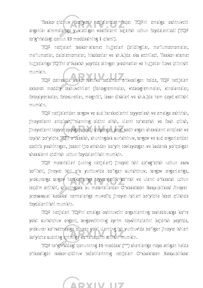 Tezkor-qidiruv faoliyati natijalaridan faqat TQFni amalga oshiruvchi organlar zimmalariga yuklatilgan vazifalarni bajarish uchun foydalaniladi (TQF to’g’risidagi qonun 19-moddasining 1-qismi). TQF natijalari tezkor-xizmat hujjatlari (bildirgilar, ma’lumotnomalar, ma’lumotlar, dalolatnomalar, hisobotlar va sh.k.)da aks ettiriladi. Tezkor-xizmat hujjatlariga TQTni o’tkazish paytida olingan predmetlar va hujjatlar ilova qilinishi mumkin. TQF doirasida tezkor-texnika tadbirlari o’tkazilgan holda, TQF natijalari axborot moddiy tashuvchilari (fonogrammalar, videogrammalar, kinolentalar, fotoplyonkalar, fotosuratlar, magnitli, lazer disklari va sh.k.)da ham qayd etilishi mumkin. TQF natijalaridan tergov va sud harakatlarini tayyorlash va amalga oshirish, jinoyatlarni aniqlash, ularning oldini olish, ularni to’xtatish va fosh qilish, jinoyatlarni tayyorlayotgan, sodir etayotgan yoki sodir etgan shaxslarni aniqlash va topish bo’yicha TQT o’tkazish, shuningdek surishtiruv, tergov va sud organlaridan qochib yashiringan, jazoni ijro etishdan bo’yin tovlayotgan va bedarak yo’qolgan shaxslarni qidirish uchun foydalanilishi mumkin. TQF materiallari (uning natijalari) jinoyat ishi qo’zg’atish uchun asos bo’lishi, jinoyat ishi o’z yurituvida bo’lgan surishtiruv, tergov organlariga, prokurorga tergov harakatlariga tayyorgarlik ko’rish va ularni o’tkazish uchun taqdim etilishi, shuningdek bu materiallardan O’zbekiston Respublikasi Jinoyat- protsessual kodeksi normalariga muvofiq jinoyat ishlari bo’yicha isbot qilishda foydalanilishi mumkin. TQF natijalari TQFni amalga oshiruvchi organlarning tashabbusiga ko’ra yoki surishtiruv organi, tergovchining ayrim topshiriqlarini bajarish paytida, prokuror ko’rsatmasiga binoan yoki ularning ish yurituvida bo’lgan jinoyat ishlari bo’yicha sudning ajrimiga ko’ra taqdim etilishi mumkin. TQF to’g’risidagi qonunning 16-moddasi (“”) shartlariga rioya etilgan holda o’tkazilgan tezkor-qidiruv tadbirlarining natijalari O’zbekiston Respublikasi 