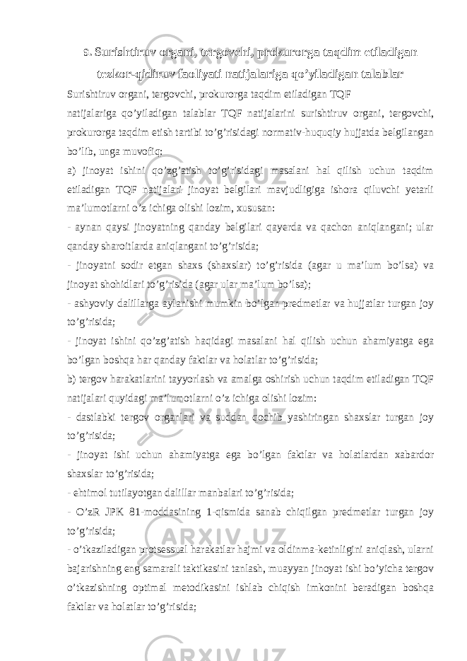 9 . Surishtiruv organi, tergovchi, prokurorga taqdim etiladigan tezkor-qidiruv faoliyati natijalariga qo’yiladigan talablar Surishtiruv organi, tergovchi, prokurorga taqdim etiladigan TQF natijalariga qo’yiladigan talablar TQF natijalarini surishtiruv organi, tergovchi, prokurorga taqdim etish tartibi to’g’risidagi normativ-huquqiy hujjatda belgilangan bo’lib, unga muvofiq: a) jinoyat ishini qo’zg’atish to’g’risidagi masalani hal qilish uchun taqdim etiladigan TQF natijalari jinoyat belgilari mavjudligiga ishora qiluvchi yetarli ma’lumotlarni o’z ichiga olishi lozim, xususan: - aynan qaysi jinoyatning qanday belgilari qayerda va qachon aniqlangani; ular qanday sharoitlarda aniqlangani to’g’risida; - jinoyatni sodir etgan shaxs (shaxslar) to’g’risida (agar u ma’lum bo’lsa) va jinoyat shohidlari to’g’risida (agar ular ma’lum bo’lsa); - ashyoviy dalillarga aylanishi mumkin bo’lgan predmetlar va hujjatlar turgan joy to’g’risida; - jinoyat ishini qo’zg’atish haqidagi masalani hal qilish uchun ahamiyatga ega bo’lgan boshqa har qanday faktlar va holatlar to’g’risida; b) tergov harakatlarini tayyorlash va amalga oshirish uchun taqdim etiladigan TQF natijalari quyidagi ma’lumotlarni o’z ichiga olishi lozim: - dastlabki tergov organlari va suddan qochib yashiringan shaxslar turgan joy to’g’risida; - jinoyat ishi uchun ahamiyatga ega bo’lgan faktlar va holatlardan xabardor shaxslar to’g’risida; - ehtimol tutilayotgan dalillar manbalari to’g’risida; - O’zR JPK 81-moddasining 1-qismida sanab chiqilgan predmetlar turgan joy to’g’risida; - o’tkaziladigan protsessual harakatlar hajmi va oldinma-ketinligini aniqlash, ularni bajarishning eng samarali taktikasini tanlash, muayyan jinoyat ishi bo’yicha tergov o’tkazishning optimal metodikasini ishlab chiqish imkonini beradigan boshqa faktlar va holatlar to’g’risida; 