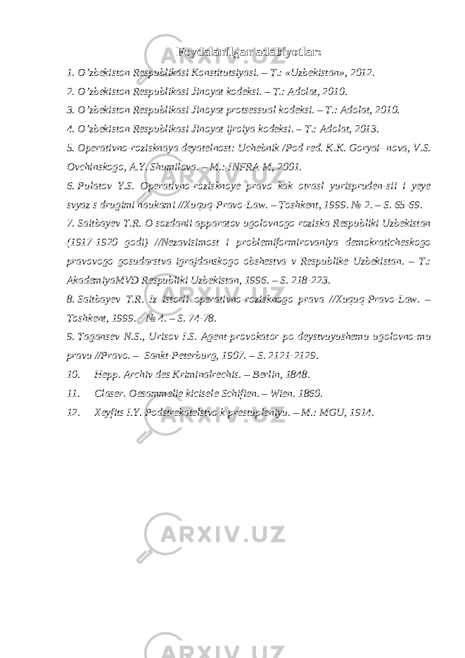 Foydalanilgan adabiyotlar: 1. O’zbekiston Respublikasi Konstitutsiyasi. – T.: «Uzbekistan», 2012. 2. O’zbekiston Respublikasi Jinoyat kodeksi. – T.: Adolat, 2010. 3. O’zbekiston Respublikasi Jinoyat protsessual kodeksi. – T.: Adolat, 2010. 4. O’zbekiston Respublikasi Jinoyat ijroiya kodeksi. – T.: Adolat, 2013. 5. Operativno-rozisknaya deyatelnost: Uchebnik /Pod red. K.K. Goryai- nova, V.S. Ovchinskogo, A.Y. Shumilova. – M.: INFRA-M, 2001. 6. Pulatov Y.S. Operativno-rozisknoye pravo kak otrasl yurispruden-sii i yeye svyaz s drugimi naukami //Xuquq-Pravo-Law. – Toshkent, 1999. № 2. – S. 65-69. 7. Saitbayev T.R. O sozdanii apparatov ugolovnogo roziska Respubliki Uzbekistan (1917-1920 godi) //Nezavisimost i problemiformirovaniya demokraticheskogo pravovogo gosudarstva igrajdanskogo obshestva v Respublike Uzbekistan. – T.: AkademiyaMVD Respubliki Uzbekistan, 1996. – S. 218-223. 8. Saitbayev T.R. Iz istorii operativno-rozisknogo prava //Xuquq-Pravo-Law. – Toshkent, 1999. - № 4. – S. 74-78. 9. Tagansev N.S., Urisov I.S. Agent-provokator po deystvuyushemu ugolovno-mu pravu //Pravo. – Sankt-Peterburg, 1907. – S. 2121-2129. 10. Hepp. Archiv des Kriminalrechis. – Berlin, 1848. 11. Claser. Oesammelie kicisele Schifien. – Wien. 1860. 12. Xeyfits I.Y. Podstrekatelstvo k prestupleniyu. – M.: MGU, 1914. 