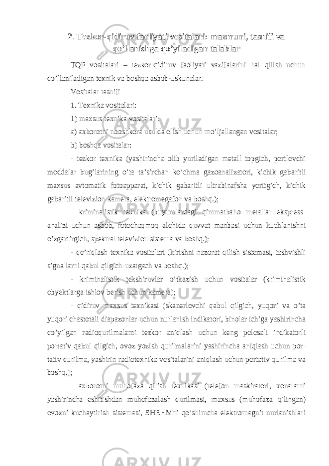 2. Tezkor-qidiruv faoliyati vositalari: mazmuni, tasnifi va qo’llanishga qo’yiladigan talablar TQF vositalari – tezkor-qidiruv faoliyati vazifalarini hal qilish uchun qo’llaniladigan texnik va boshqa asbob-uskunalar. Vositalar tasnifi 1. Texnika vositalari: 1) maxsus texnika vositalari: a) axborotni nooshkora usulda olish uchun mo’ljallangan vositalar; b) boshqa vositalar: - tezkor texnika (yashirincha olib yuriladigan metall topgich, portlovchi moddalar bug’larining o’ta ta’sirchan ko’chma ga zoanalizatori, kichik gaba ritli maxsus avtomatik fotoapparat, kichik gabaritli ultrabinafsha yoritgich, kichik gabaritli televizion kamera, elektromegafon va boshq.); - kriminalistik texnika (buyumlardagi qimmatbaho metallar ekspress- analizi uchun asbob, fotochaqmoq alohida quvvat manbasi uchun kuchlanishni o’zgartirgich, spektral televizion sistema va boshq.); - qo’riqlash texnika vositalari (kirishni nazorat qilish sistemasi, tashvishli signallarni qabul qilgich-uzatgach va boshq.); - kriminalistik tekshiruvlar o’tkazish uchun vositalar (kriminalistik obyektlarga ishlov berish uchun kamera); - qidiruv maxsus texnikasi (ska nerlovchi qabul qilgich, yuqori va o’ta yuqori chastotali diapazonlar uchun nurlanish indikatori, binolar ichiga yashirincha qo’yilgan radioqurilmalarni tezkor aniqlash uchun keng polosali indikatorli portativ qabul qilgich, ovoz yozish qurilmalarini yashirincha aniqlash uchun por - tativ qurilma, yashirin radiotexnika vositalarini aniqlash uchun portativ qurilma va boshq.); - axborotni muhofaza qilish texnikasi (telefon maskiratori, xonalarni yashirincha eshitishdan muhofazalash qurilmasi, maxsus (muhofaza qilingan) ovozni kuchaytirish sistemasi, SHEHMni qo’shimcha elektromagnit nurlanishlari 