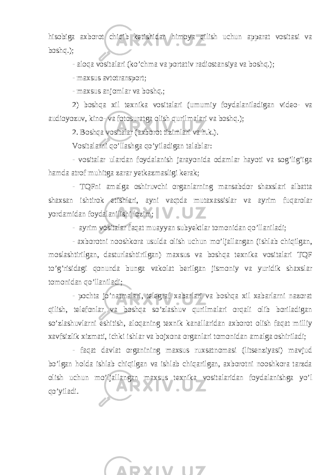 hisobiga axborot chiqib ketishidan himoya qilish uchun apparat vositasi va boshq.); - aloqa vositalari (ko’chma va portativ radiostan siya va boshq.); - maxsus avtotransport; - maxsus anjomlar va boshq.; 2) boshqa xil texnika vositalari (umumiy foydalaniladigan vi deo- va audioyozuv, kino- va fotosuratga olish qurilmalari va boshq.); 2. Boshqa vositalar (axborot tizimlari va h.k.). Vositalarni qo’llashga qo’yiladigan talablar: - vositalar ulardan foydalanish jarayonida odamlar hayoti va sog’lig’iga hamda atrof muhitga zarar yetkazmasligi kerak; - TQFni amalga oshiruvchi organlarning mansabdor shaxslari albatta shaxsan ishtirok etishlari, ayni vaqtda mutaxassislar va ayrim fuqarolar yordamidan foydalanilishi lozim; - ayrim vositalar faqat muayyan subyektlar tomonidan qo’llaniladi; - axborotni nooshkora usulda olish uchun mo’ljallangan (ishlab chiqilgan, moslashtirilgan, dasturlashtirilgan) maxsus va boshqa texnika vositalari TQF to’g’risidagi qonunda bunga vakolat berilgan jismoniy va yuridik shaxslar tomonidan qo’llaniladi; - pochta jo’natmalari, telegraf xabarlari va boshqa xil xabarlarni nazorat qilish, telefonlar va boshqa so’zlashuv qurilmalari orqali olib boriladigan so’zlashuvlarni eshitish, aloqaning texnik kanallaridan axborot olish faqat milliy xavfsizlik xizmati, ichki ishlar va bojxona organlari tomonidan amalga oshiriladi; - faqat davlat organining maxsus ruxsatnomasi (litsenziyasi) mavjud bo’lgan holda ishlab chiqilgan va ishlab chiqarilgan, axborotni nooshkora tarzda olish uchun mo’ljallangan maxsus texnika vositalaridan foydalanishga yo’l qo’yiladi. 