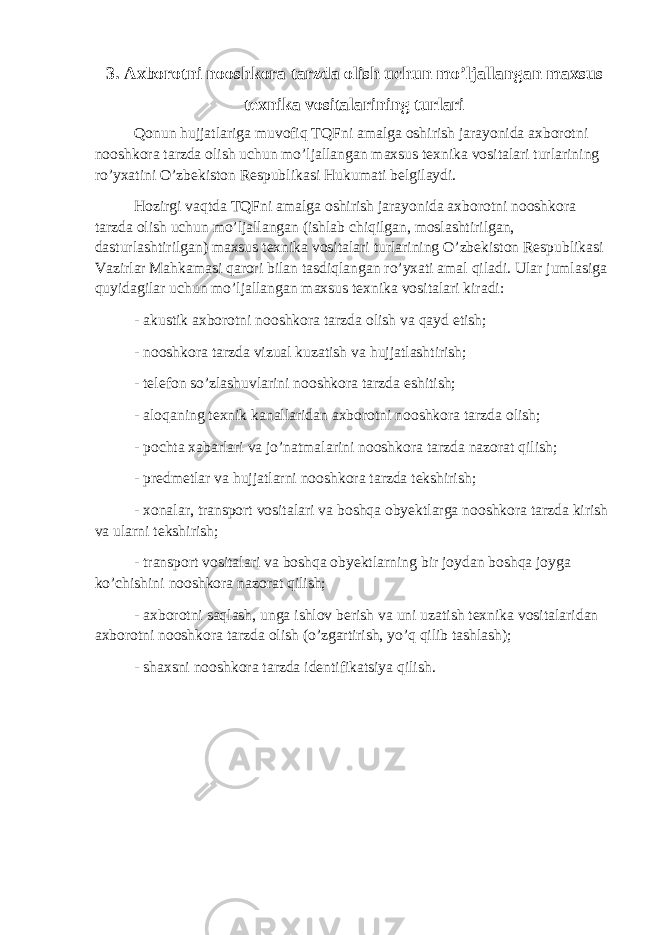 3. Axborotni nooshkora tarzda olish uchun mo’ljallangan maxsus texnika vositalarining turlari Qonun hujjatlariga muvofiq TQFni amalga oshirish jarayonida axborotni nooshkora tarzda olish uchun mo’ljallangan maxsus texnika vositalari turlarining ro’yxatini O’zbekiston Respublikasi Hukumati belgilaydi. Hozirgi vaqtda TQFni amalga oshirish jarayonida axborotni nooshkora tarzda olish uchun mo’ljallangan (ishlab chiqilgan, moslashtirilgan, dasturlashtirilgan) maxsus texnika vositalari turlarining O’zbekiston Respublikasi Vazirlar Mahkamasi qarori bilan tasdiqlangan ro’yxati amal qiladi. Ular jumlasiga quyidagilar uchun mo’ljallangan maxsus texnika vositalari kiradi: - akustik axborotni nooshkora tarzda olish va qayd etish; - nooshkora tarzda vizual kuzatish va hujjatlashtirish; - telefon so’zlashuvlarini nooshkora tarzda eshitish; - aloqaning texnik kanallaridan axborotni nooshkora tarzda olish; - pochta xabarlari va jo’natmalarini nooshkora tarzda nazorat qilish; - predmetlar va hujjatlarni nooshkora tarzda tekshirish; - xonalar, transport vositalari va boshqa obyektlarga nooshkora tarzda kirish va ularni tekshirish; - transport vositalari va boshqa obyektlarning bir joydan boshqa joyga ko’chishini nooshkora nazorat qilish; - axborotni saqlash, unga ishlov berish va uni uzatish texnika vositalaridan axborotni nooshkora tarzda olish (o’zgartirish, yo’q qilib tashlash); - shaxsni nooshkora tarzda identifikatsiya qilish. 