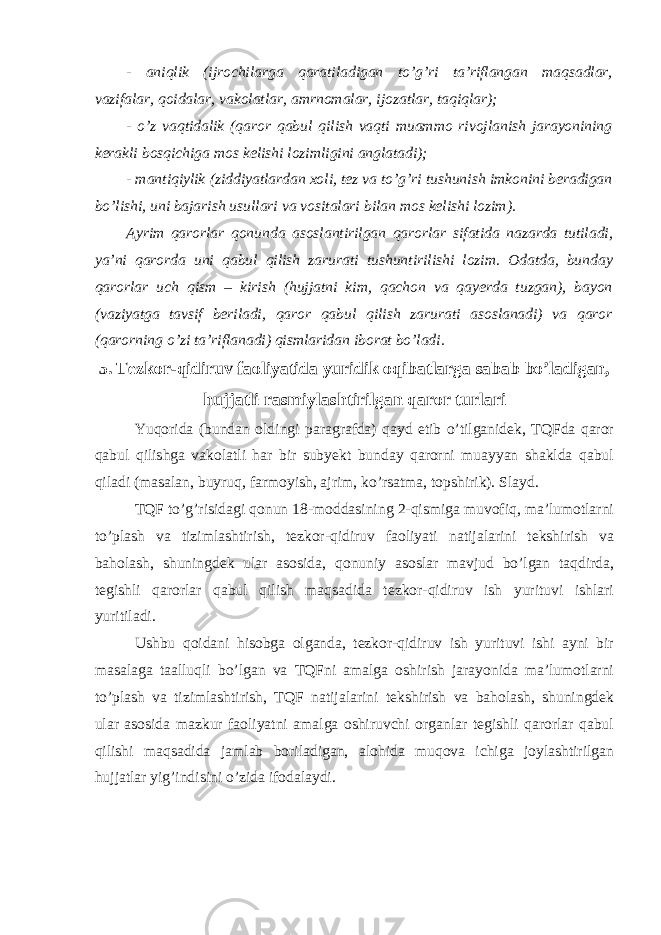 - aniqlik (ijrochilarga qaratiladigan to’g’ri ta’riflangan maqsadlar, vazifalar, qoidalar, vakolatlar, amrnomalar, ijozatlar, taqiqlar); - o’z vaqtidalik (qaror qabul qilish vaqti muammo rivojlanish jarayonining kerakli bosqichiga mos kelishi lozimligini anglatadi); - mantiqiylik (ziddiyatlardan xoli, tez va to’g’ri tushunish imkonini beradigan bo’lishi, uni bajarish usullari va vositalari bilan mos kelishi lozim). Ayrim qarorlar qonunda asoslantirilgan qarorlar sifatida nazarda tutiladi, ya’ni qarorda uni qabul qilish zarurati tushuntirilishi lozim. Odatda, bunday qarorlar uch qism – kirish (hujjatni kim, qachon va qayerda tuzgan), bayon (vaziyatga tavsif beriladi, qaror qabul qilish zarurati asoslanadi) va qaror (qarorning o’zi ta’riflanadi) qismlaridan iborat bo’ladi. 5. Tezkor-qidiruv faoliyatida yuridik oqibatlarga sabab bo’ladigan, hujjatli rasmiylashtirilgan qaror turlari Yuqorida (bundan oldingi paragrafda) qayd etib o’tilganidek, TQFda qaror qabul qilishga vakolatli har bir subyekt bunday qarorni muayyan shaklda qabul qiladi (masalan, buyruq, farmoyish, ajrim, ko’rsatma, topshirik). Slayd. TQF to’g’risidagi qonun 18-moddasining 2-qismiga muvofiq, ma’lumotlarni to’plash va tizimlashtirish, tezkor-qidiruv faoliyati natijalarini tekshirish va baholash, shuningdek ular asosida, qonuniy asoslar mavjud bo’lgan taqdirda, tegishli qarorlar qabul qilish maqsadida tezkor-qidiruv ish yurituvi ishlari yuritiladi. Ushbu qoidani hisobga olganda, tezkor-qidiruv ish yurituvi ishi ayni bir masalaga taalluqli bo’lgan va TQFni amalga oshirish jarayonida ma’lumotlarni to’plash va tizimlashtirish, TQF natijalarini tekshirish va baholash, shuningdek ular asosida mazkur faoliyatni amalga oshiruvchi organlar tegishli qarorlar qabul qilishi maqsadida jamlab boriladigan, alohida muqova ichiga joylashtirilgan hujjatlar yig’indisini o’zida ifodalaydi. 