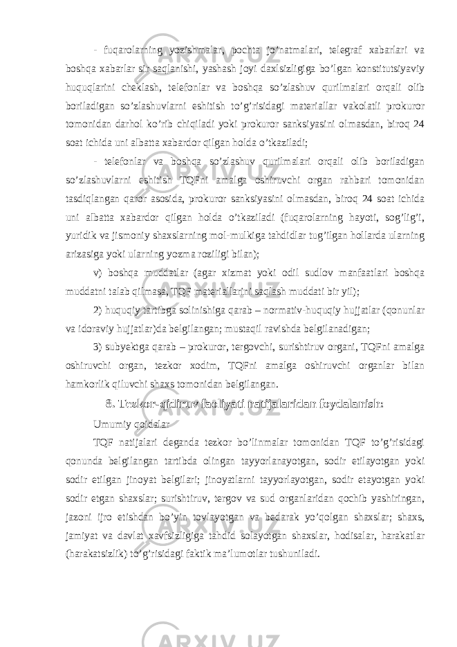 - fuqarolarning yozishmalar, pochta jo’natmalari, telegraf xabarlari va boshqa xabarlar sir saqlanishi, yashash joyi daxlsizligiga bo’lgan konstitutsiyaviy huquqlarini cheklash, telefonlar va boshqa so’zlashuv qurilmalari orqali olib boriladigan so’zlashuvlarni eshitish to’g’risidagi materiallar vakolatli prokuror tomonidan darhol ko’rib chiqiladi yoki prokuror sanksiyasini olmasdan, biroq 24 soat ichida uni albatta xabardor qilgan holda o’tkaziladi; - telefonlar va boshqa so’zlashuv qurilmalari orqali olib boriladigan so’zlashuvlarni eshitish TQFni amalga oshiruvchi organ rahbari tomonidan tasdiqlangan qaror asosida, prokuror sanksiyasini olmasdan, biroq 24 soat ichida uni albatta xabardor qilgan holda o’tkaziladi (fuqarolarning hayoti, sog’lig’i, yuridik va jismoniy shaxslarning mol-mulkiga tahdidlar tug’ilgan hollarda ularning arizasiga yoki ularning yozma roziligi bilan); v) boshqa muddatlar (agar xizmat yoki odil sudlov manfaatlari boshqa muddatni talab qilmasa, TQF materiallarini saqlash muddati bir yil); 2) huquqiy tartibga solinishiga qarab – normativ-huquqiy hujjatlar (qonunlar va idoraviy hujjatlar)da belgilangan; mustaqil ravishda belgilanadigan; 3) subyektga qarab – prokuror, tergovchi, surishtiruv organi, TQFni amalga oshiruvchi or gan, tezkor xodim, TQFni amalga oshiruvchi organlar bilan hamkorlik qiluvchi shaxs tomonidan belgilangan. 8. Tezkor-qidiruv faoliyati natijalaridan foydalanish: Umumiy qoidalar TQF natijalari deganda tezkor bo’linmalar tomonidan TQF to’g’risidagi qonunda belgilangan tartibda olingan tayyorlanayotgan, sodir etilayotgan yoki sodir etilgan jinoyat belgilari; jinoyatlarni tayyorlayotgan, sodir etayotgan yoki sodir etgan shaxslar; surishtiruv, tergov va sud organlaridan qochib yashiringan, jazoni ijro etishdan bo’yin tovlayotgan va bedarak yo’qolgan shaxslar; shaxs, jamiyat va davlat xavfsizligiga tahdid solayotgan shaxslar, hodisalar, harakatlar (harakatsizlik) to’g’risidagi faktik ma’lumotlar tushuniladi. 