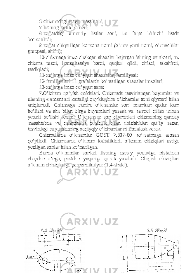 6-chizmadagi tasvir masshtabi; 7-listning tartib nomeri; 8-xujjatdagi umumiy listlar soni, bu faqat birinchi listda ko’rsatiladi; 9-xujjat chiqarilgan korxona nomi (o’quv yurti nomi, o’quvchilar gruppasi, shifri); 10-chizmaga imzo chekgan shaxslar bajargan ishning xarakteri, m: chizma tuzdi, konsultatsiya berdi, qaqbul qildi, chizdi, tekshirdi, tasdiqladi; 11-xujjatga imzo qo’ygan shaxsning familiyasi: 12-familiyalari 11-grafalarda ko’rsatilgan shaxslar imzolari; 13-xujjatga imzo qo’ygan sana: 7.O’lcham qo’yish qoidalari. Chizmada tasvirlangan buyumlar va ularning elementlari kattaligi quyidagicha o’lchamlar soni qiymati bilan aniqlanadi. Chizmaga barcha o’lchamlar soni mumkun qadar kam bo’lishi va shu bilan birga buyumlani yasash va kantrol qilish uchun yetarli bo’lishi lozim. O’lchamlar son qiymatlari chizmaning qanday masshtabda va qannchalik ochiqlik bilan chizishidan qat’iy nazar, tasvirdagi buyumlarning xaqiyqiy o’lchamlarini ifodalash kerak. Chizmalarda o’lchamlar GOST 2.307-60 ko’rsatmaga asosan qo’yiladi. Chizmaarda o’lcham kattaliklari, o’lcham chiziqlari ustiga yozilgan sonlar bilan ko’rsatilgan. Bunda o’lchamlar sonlari listning asosiy yozuviga nisbatdan chapdan o’nga, pastdan yuqoriga qarab yoziladi. Chiqish chiziqlari o’lcham chiziqlariga perpendikulyar (1,4-shakl). 1.4-Shakl 1.5-Shakl 