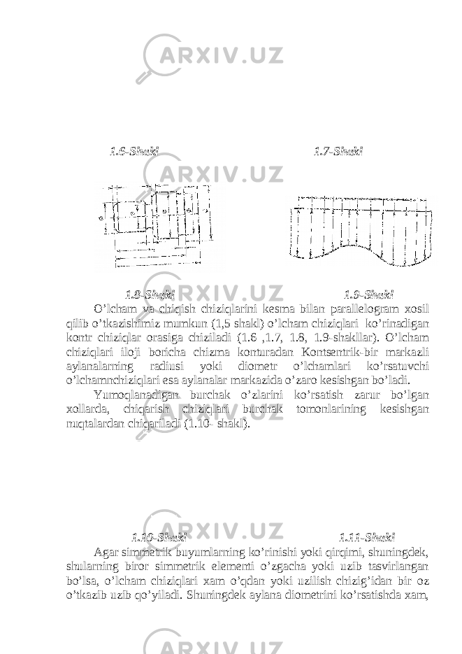  1.6-Shakl 1.7-Shakl 1.8-Shakl 1.9-Shakl O’lcham va chiqish chiziqlarini kesma bilan parallelogram xosil qilib o’tkazishimiz mumkun (1,5 shakl) o’lcham chiziqlari ko’rinadigan kontr chiziqlar orasiga chiziladi (1.6 ,1.7, 1.8, 1.9-shakllar). O’lcham chiziqlari iloji boricha chizma konturadan Kontsentrik-bir markazli aylanalarning radiusi yoki diometr o’lchamlari ko’rsatuvchi o’lchamnchiziqlari esa aylanalar markazida o’zaro kesishgan bo’ladi. Yumoqlanadigan burchak o’zlarini ko’rsatish zarur bo’lgan xollarda, chiqarish chiziqlari burchak tomonlarining kesishgan nuqtalardan chiqariladi (1.10- shakl). 1.10-Shakl 1.11-Shakl Agar simmetrik buyumlarning ko’rinishi yoki qirqimi, shuningdek, shularning biror simmetrik elementi o’zgacha yoki uzib tasvirlangan bo’lsa, o’lcham chiziqlari xam o’qdan yoki uzilish chizig’idan bir oz o’tkazib uzib qo’yiladi. Shuningdek aylana diometrini ko’rsatishda xam, 