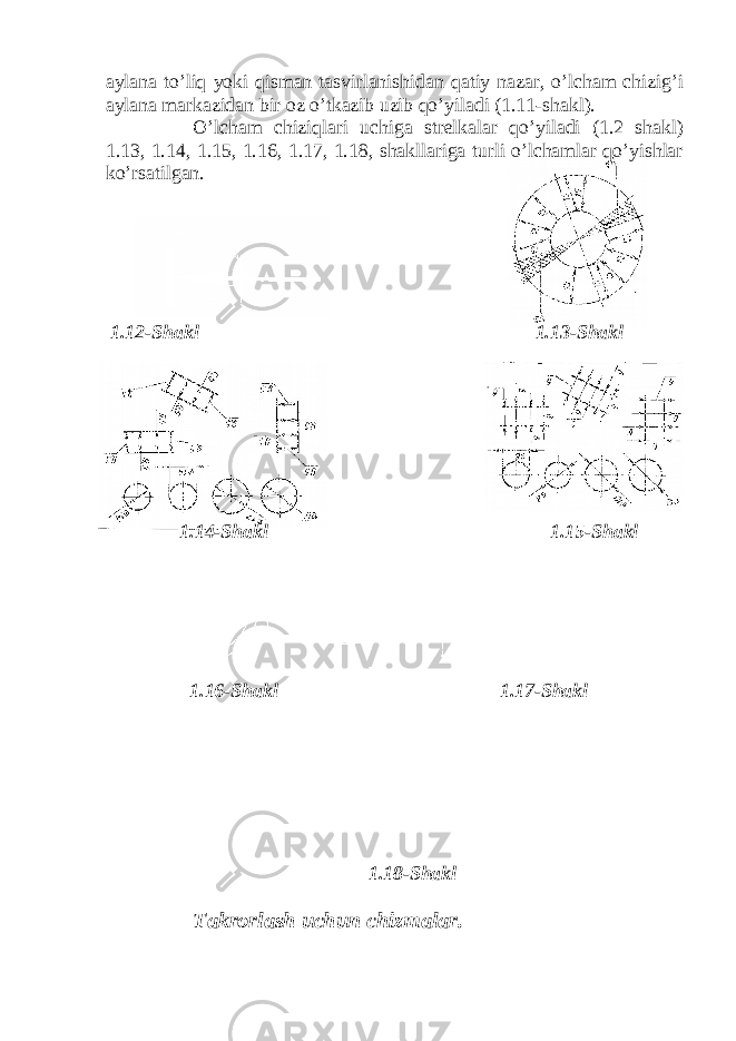 aylana to’liq yoki qisman tasvirlanishidan qatiy nazar, o’lcham chizig’i aylana markazidan bir oz o’tkazib uzib qo’yiladi (1.11-shakl). O’lcham chiziqlari uchiga strelkalar qo’yiladi (1.2 shakl) 1.13, 1.14, 1.15, 1.16, 1.17, 1.18, shakllariga turli o’lchamlar qo’yishlar ko’rsatilgan. 1.12-Shakl 1.13-Shakl 1.14-Shakl 1.15-Shakl 1.16-Shakl 1.17-Shakl 1.18-Shakl Takrorlash uchun chizmalar. 