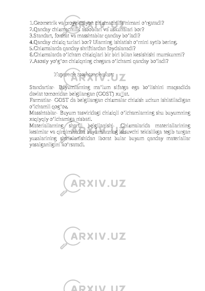 1.Geometrik va proyektsiyon chizmachilik nimani o’rgatadi? 2.Qanday chizmachilik asboblari va uskunalari bor? 3.Standart, format va masshtablar qanday bo’ladi? 4.Qanday chiziq turlari bor? Ularning ishlatish o’rnini aytib bering. 5.Chizmalarda qanday shriftlardan foydalanadi? 6.Chizmalarda o’lcham chiziqlari bir biri bilan kesishishi mumkunmi? 7.Asosiy yo’g’on chiziqning chegara o’lchami qanday bo’ladi? Tayanch tushunchalar: Standartlar- Buyumlarning ma’lum sifatga ega bo’lishini maqsadida davlat tomonidan belgilangan (GOST) xujjat. Farmatlar- GOST da belgilangan chizmalar chizish uchun ishlatiladigan o’lchamli qog’oz. Masshtablar- Buyum tasviridagi chiziqli o’lchamlarning shu buyumning xaqiyqiy o’lchamiga nisbati. Materiallarning shartli belgilanishi- Chizmalarida materiallarining kesimlar va qirqimlardan buyumlarning kesuvchi tekislikga tegib turgan yuzalarining shtrixlanishidan iborat bular buyum qanday materiallar yasalganligini ko’rsatadi. 