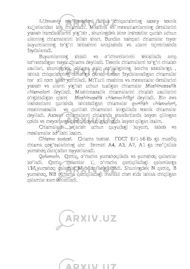 1.Umumiy ma’lumotlar. Ishlab chiqarishning asosiy texnik xujjatlaridan biri chizmadir. Mashina va mexanizmlarning detallarini yasash hamda ulartni yig’ish , shuningdek bino inshoatlar qurish uchun ularning chizmalarini bilish shart. Bundan tashqari chizmalar tayor buyumlarning to’g’ri ishlashini aniqlashda va ularni tajmirlashda foydalanadi. Buyumlarning shakli va o’lchamlarinhi tekislikda aniq ko’rsatadigan tasvir chizma deyiladi. Texnik chizmalarni to’g’ri chizish usullari, shuningdek, chizma xalq xo’jaligining barcha soxalariga , ishlab chiqarishning turlariga qarab, undan foydalanadigan chizmalar har xil nom bilan yuritiladi. M:Turli mashina va mexanizlar detallarini yasash va ularni yig’ish uchun tuzilgan chizmalar Mashinasozlik chizmalari deyiladi. Mashinasozlik chizmalarini chizish usullarini o’rgatadigan qismi Mashinaszlik chizmachiligi deyiladi. Bin ova inshoatlarni qurishda ishlatadigan chizmalar qurilish chizmalari , mashinasozlik va qurilish chizmalari birgalikda texnik chizmalar deyiladi. Asosan chizmalarni chizishda standartlarda bayon qilingan qoida va meyorlarga qattiq rioya qilgan holda bayon qilgan lozim. Chizmalarni bajarish uchun quyudagi buyum, asbob va moslamalar bo’lishi lozim. Chizma taxtasi . Chizma taxtasi ГОСТ 671-56-65 ga muofiq chizma qog’ozlarining uhc formati A4, A3, A2, A1 ga mo’ljallab yumshoq darajadan tayyorlanadi. Qalamalr. Qattiq, o’rtacha yumshoqlikda va yumshoq qalamlar bo’ladi. Qattiq qalamlar T , o’rtacha qattiqlikdagi qalamlarga TM ,yumshoq qalamlar M bilan belgilanadi. Shuningdek N qattiq, B yumshoq, NB o’rtacha qattiqlikdagi markali chet elda ishlab chiqilgan qalamlar xam ishlatiladi. 