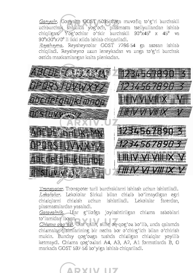 Gonyalr . Gonyalar GOST 5095-67ga muvofiq to’g’ri burchakli uchburchak shakilda yog’och, plasmasta tsellyullandan ishlab chiqilgan. Yog’ochlar o’tkir burchakli 90 0 x45 0 x 45 0 va 90 0 x30 0 x70 0 li ikki xilda ishlab chiqariladi. Reysheyno . Reysheynolar GOST 7286-54 ga asosan ishlab chiqiladi. Reysheyno uzun leneykadan va unga to’g’ri burchak ostida maxkamlangan kalta plenkadan. Tronspoter . Tronspoter turli burchaklarni ishlash uchun ishlatiladi. Lekololar . Lekololar Sirkul bilan chizib bo’lmaydigan egri chiziqlarni chizish uchun ishlatiladi. Lekolalar farerdan, plasmastalardan yasaladi. Gotovolnik . Ular g’ilofga joylashtirilgan chizma asboblari to’lamidan iborat. Chizma qog’ozi . Ular qalin, silliq oq qog’oz bo’lib, unda qalamda chizmalar qisimlarining bir necha bor o’chirg’ich bilan o’chirish mukin. Bunday qog’ozga tushda chizilgan chiziqlar yoyilib ketmaydi. Chizma qog’ozlari A4, A3, A2, A1 formatlarda B, O markada GOST 597-56 bo’yiga ishlab chiqariladi. 