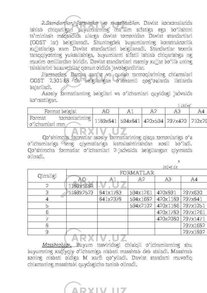 2.Standartlar, formatlar va masshtablar. Davlat korxonalarida ishlab chiqarilgan buyumlarning ma’lum sifatiga ega bo’lishini ta’minlash maqsadida ularga davlat tomonidan Davlat standartlari (GOST lar) belgilanadi. Shuningdek buyumlarning konstruktorlik xujjatlariga xam Davlat standartlari belgilanadi. Standartlar texnik taraqqiyotning yuksalishiga, buyumlarni sifatli ishlab chiqarishga ng muxim omillardan biridir. Davlat standartlari rasmiy xujjat bo’lib uning talablarini buzuvchilar qonun oldida javobgardirlar. Formatlar. Barcha san’at va qurish tarmoqlarining chizmalari GOST 2.301-68 da belgilangan o’lchamli qog’ozlarda listlarda bajariladi. Asosiy formatlarning belgilari va o’lchamlari quyidagi jadvalda ko’rsatilgan. 1-Jadvai Format belgisi AO A1 A2 A3 A4 Format tomonlarining o’lchamlari mm 1189x841 594x841 420x594 297x420 210x297 Qo’shimcha formatlar asosiy formatlarining qisqa tomonlariga o’z o’lchamlariga teng qiymatlariga kattalashtirishdan xosil bo’ladi. Qo’shimcha formatlar o’lchamlari 2-jadvalda belgilangan qiymatda olinadi. 2- Jadvalda Qirraligi FORMATLAR AO A1 A2 A3 A4 2 1189x1682 - 3 1189x2523 841x1783 594x1261 420x891 297x630 4 841x2378 594x1682 420x1189 297x841 5 594x2102 420x1186 297x1051 6 420x1783 297x1261 7 420x2080 297x1471 8 297x1682 9 297x1892 Masshtablar. Buyum tasviridagi chiziqli o’lchamlarning shu buyumning xaqiyqiy o’lchamiga nisbati masshtab deb ataladi. Masshtab soning nisbati oldiga M xarfi qo’yiladi. Davlat standarti muvofiq chizmaning masshtabi quydagicha tanlab olinadi. 