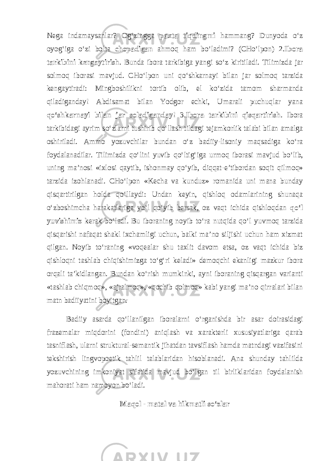 Nega indamaysanlar? Og‘zingga paxta tiqdingmi hammang? Dunyoda о ‘z oyog‘iga о ‘zi bolta chopadigan ahmoq ham b о ‘ladimi? (CH о ‘lpon) 2. Ibora tarkibini kengaytirish . Bunda ibora tarkibiga yangi s о ‘z kiritiladi. Tilimizda jar solmoq iborasi mavjud. CH о ‘lpon uni q о ‘shkarnayi bilan jar solmoq tarzida kengaytiradi: Mingboshilikni tortib olib, el k о ‘zida tamom sharmanda qiladiganday! Abdisamat bilan Yodgor echki, Umarali puchuqlar yana q о ‘shkarnayi bilan jar soladiganday ! 3. Ibora tarkibini qisqartirish . Ibora tarkibidagi ayrim s о ‘zlarni tushirib q о ‘llash tildagi tejamkorlik talabi bilan amalga oshiriladi. Ammo yozuvchilar bundan о ‘z badiiy-lisoniy maqsadiga k о ‘ra foydalanadilar. Tilimizda q о ‘lini yuvib q о ‘ltig‘iga urmoq iborasi mavjud b о ‘lib, uning ma’nosi «ixlosi qaytib, ishonmay q о ‘yib, diqqat-e’tibordan soqit qilmoq» tarzida izohlanadi. CH о ‘lpon «Kecha va kunduz» romanida uni mana bunday qisqartirilgan holda q о ‘llaydi: Undan keyin, qishloq odamlarining shunaqa о ‘zboshimcha harakatlariga y о ‘l q о ‘yib bersak, oz vaqt ichida qishloqdan q о ‘l yuvishimiz kerak b о ‘ladi. Bu iboraning noyib t о ‘ra nutqida q о ‘l yuvmoq tarzida qisqarishi nafaqat shakl ixchamligi uchun, balki ma’no siljishi uchun ham xizmat qilgan. Noyib t о ‘raning «voqealar shu taxlit davom etsa, oz vaqt ichida biz qishloqni tashlab chiqishimizga t о ‘g‘ri keladi» demoqchi ekanligi mazkur ibora orqali ta’kidlangan. Bundan k о ‘rish mumkinki, ayni iboraning qisqargan varianti «tashlab chiqmoq», «ajralmoq», «qochib qolmoq» kabi yangi ma’no qirralari bilan matn badiiyatini boyitgan. Badiiy asarda q о ‘llanilgan iboralarni о ‘rganishda bir asar doirasidagi frazemalar miqdorini (fondini) aniqlash va xarakterli xususiyatlariga qarab tasniflash, ularni struktural-semantik jihatdan tavsiflash hamda matndagi vazifasini tekshirish lingvopoetik tahlil talablaridan hisoblanadi. Ana shunday tahlilda yozuvchining imkoniyat sifatida mavjud b о ‘lgan til birliklaridan foydalanish mahorati ham namoyon b о ‘ladi. Maqol - matal va hikmatli s о ‘zlar 