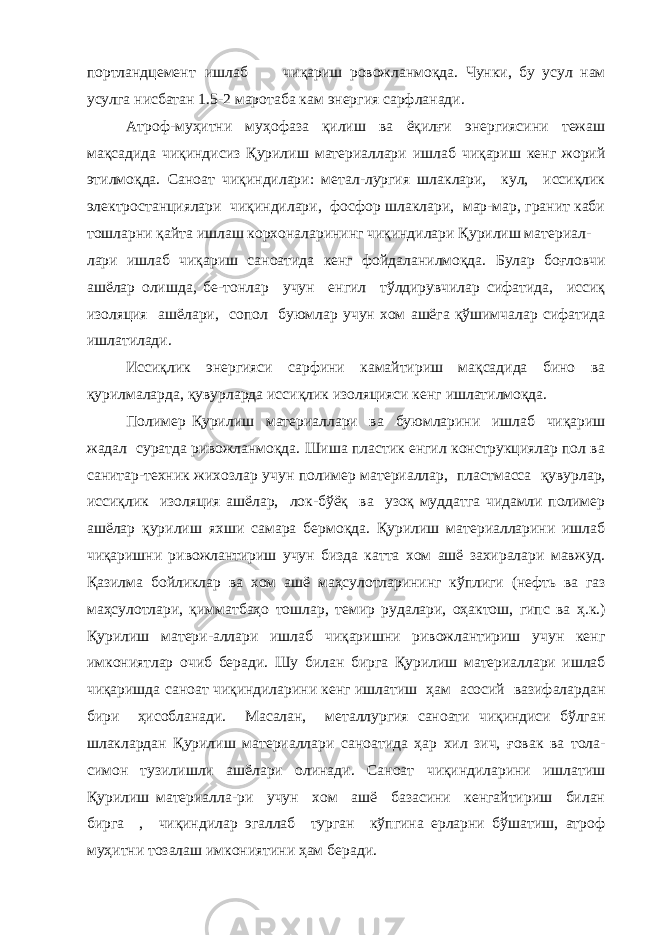 портландцемент ишлаб чиқариш ровожланмоқда. Чунки, бу усул нам усулга нисбатан 1.5-2 маротаба кам энергия сарфланади. Атроф-муҳитни муҳофаза қилиш ва ёқилғи энергиясини тежаш мақсадида чиқиндисиз Қурилиш материаллари ишлаб чиқариш кенг жорий этилмоқда. Саноат чиқиндилари: метал-лургия шлаклари, кул, иссиқлик электростанциялари чиқиндилари, фосфор шлаклари, мар-мар, гранит каби тошларни қайта ишлаш корхоналарининг чиқиндилари Қурилиш материал- лари ишлаб чиқариш саноатида кенг фойдаланилмоқда. Булар боғловчи ашёлар олишда, бе-тонлар учун енгил тўлдирувчилар сифатида, иссиқ изоляция ашёлари, сопол буюмлар учун хом ашёга қўшимчалар сифатида ишлатилади. Иссиқлик энергияси сарфини камайтириш мақсадида бино ва қурилмаларда, қувурларда иссиқлик изоляцияси кенг ишлатилмоқда. Полимер Қурилиш материаллари ва буюмларини ишлаб чиқариш жадал суратда ривожланмоқда. Шиша пластик енгил конструкциялар пол ва санитар-техник жихозлар учун полимер материаллар, пластмасса қувурлар, иссиқлик изоляция ашёлар, лок-бўёқ ва узоқ муддатга чидамли полимер ашёлар қурилиш яхши самара бермоқда. Қурилиш материалларини ишлаб чиқаришни ривожлантириш учун бизда катта хом ашё захиралари мавжуд. Қазилма бойликлар ва хом ашё маҳсулотларининг кўплиги (нефть ва газ маҳсулотлари, қимматбаҳо тошлар, темир рудалари, оҳактош, гипс ва ҳ.к.) Қурилиш матери-аллари ишлаб чиқаришни ривожлантириш учун кенг имкониятлар очиб беради. Шу билан бирга Қурилиш материаллари ишлаб чиқаришда саноат чиқиндиларини кенг ишлатиш ҳам асосий вазифалардан бири ҳисобланади. Масалан, металлургия саноати чиқиндиси бўлган шлаклардан Қурилиш материаллари саноатида ҳар хил зич, ғовак ва тола- симон тузилишли ашёлари олинади. Саноат чиқиндиларини ишлатиш Қурилиш материалла-ри учун хом ашё базасини кенгайтириш билан бирга , чиқиндилар эгаллаб турган кўпгина ерларни бўшатиш, атроф муҳитни тозалаш имкониятини ҳам беради. 