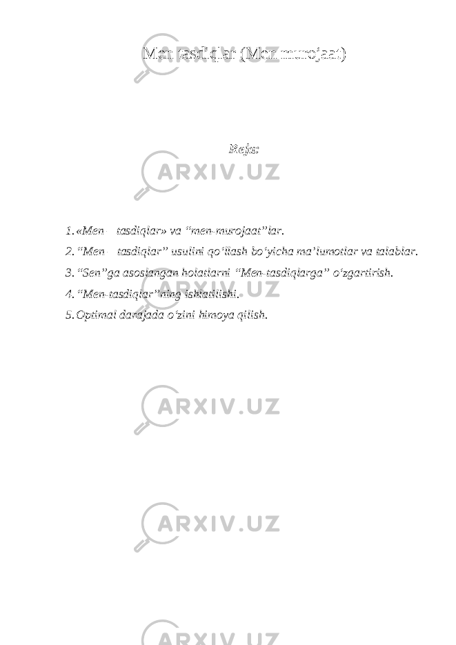 Men tasdiqlar (Men murojaat) Reja: 1. «Men – tasdiqlar» va “men-murojaat”lar. 2. “Men – tasdiqlar” usulini qo‘llash bo‘yicha ma’lumotlar va talablar. 3. “Sen”ga asoslangan holatlarni “Men-tasdiqlarga” o‘zgartirish. 4. “Men-tasdiqlar”ning ishlatilishi. 5. Optimal darajada o‘zini himoya qilish. 