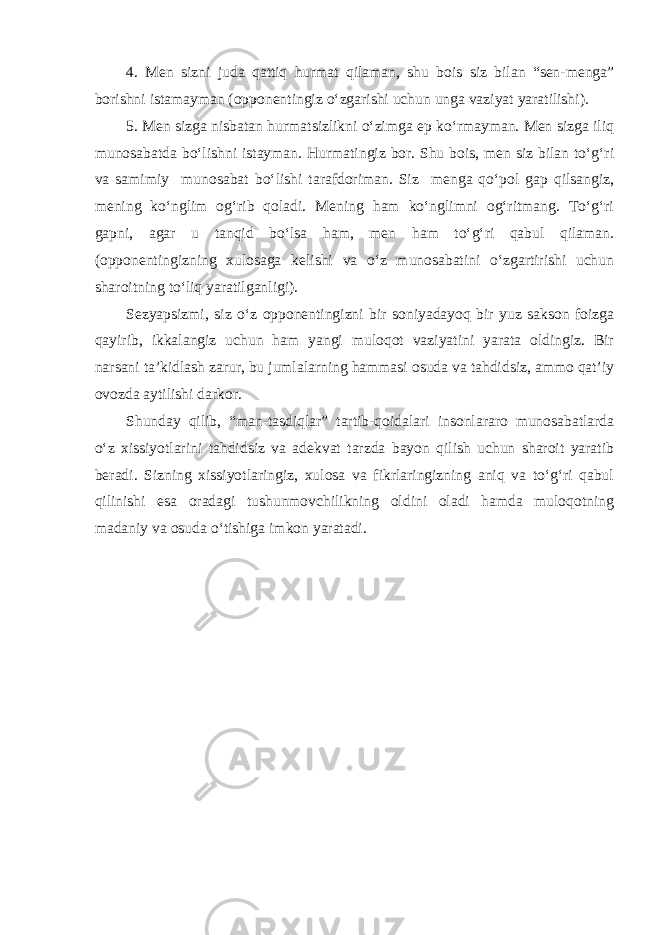 4. Men sizni juda qattiq hurmat qilaman, shu bois siz bilan “sen-menga” borishni istamayman (opponentingiz o‘zgarishi uchun unga vaziyat yaratilishi). 5. Men sizga nisbatan hurmatsizlikni o‘zimga ep ko‘rmayman. Men sizga iliq munosabatda bo‘lishni istayman. Hurmatingiz bor. Shu bois, men siz bilan to‘g‘ri va samimiy munosabat bo‘lishi tarafdoriman. Siz menga qo‘pol gap qilsangiz, mening ko‘nglim og‘rib qoladi. Mening ham ko‘nglimni og‘ritmang. To‘g‘ri gapni, agar u tanqid bo‘lsa ham, men ham to‘g‘ri qabul qilaman. (opponentingizning xulosaga kelishi va o‘z munosabatini o‘zgartirishi uchun sharoitning to‘liq yaratilganligi). Sezyapsizmi, siz o‘z opponentingizni bir soniyadayoq bir yuz sakson foizga qayirib, ikkalangiz uchun ham yangi muloqot vaziyatini yarata oldingiz. Bir narsani ta’kidlash zarur, bu jumlalarning hammasi osuda va tahdidsiz, ammo qat’iy ovozda aytilishi darkor. Shunday qilib, “man-tasdiqlar” tartib-qoidalari insonlararo munosabatlarda o‘z xissiyotlarini tahdidsiz va adekvat tarzda bayon qilish uchun sharoit yaratib beradi. Sizning xissiyotlaringiz, xulosa va fikrlaringizning aniq va to‘g‘ri qabul qilinishi esa oradagi tushunmovchilikning oldini oladi hamda muloqotning madaniy va osuda o‘tishiga imkon yaratadi. 