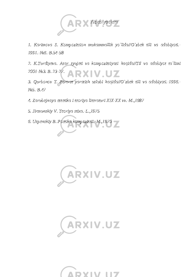 Adabiyotlar: 1. Karimova S. Kompozitsion mukammallik yo`lida//O`zbek tili va adabiyoti.- 1991.-№6.-B.54-58 2. K.Turdiyeva. Asar syujeti va kompozitsiyasi haqida//Til va adabiyot ta`limi 2001-№3. B. 23-27. 3. Qurbonov T. Portret yaratish uslubi haqida//O`zbek tili va adabiyoti.-1996.- №5.-B.47 4. Zarubejnaya estetika i teoriya literaturi XIX-XX vv.-M.,1987 5. Jirmunskiy V. Teoriya stixa.-L.,1975 6. Uspenskiy B. Poetika kompozitsii.-M.,1970 