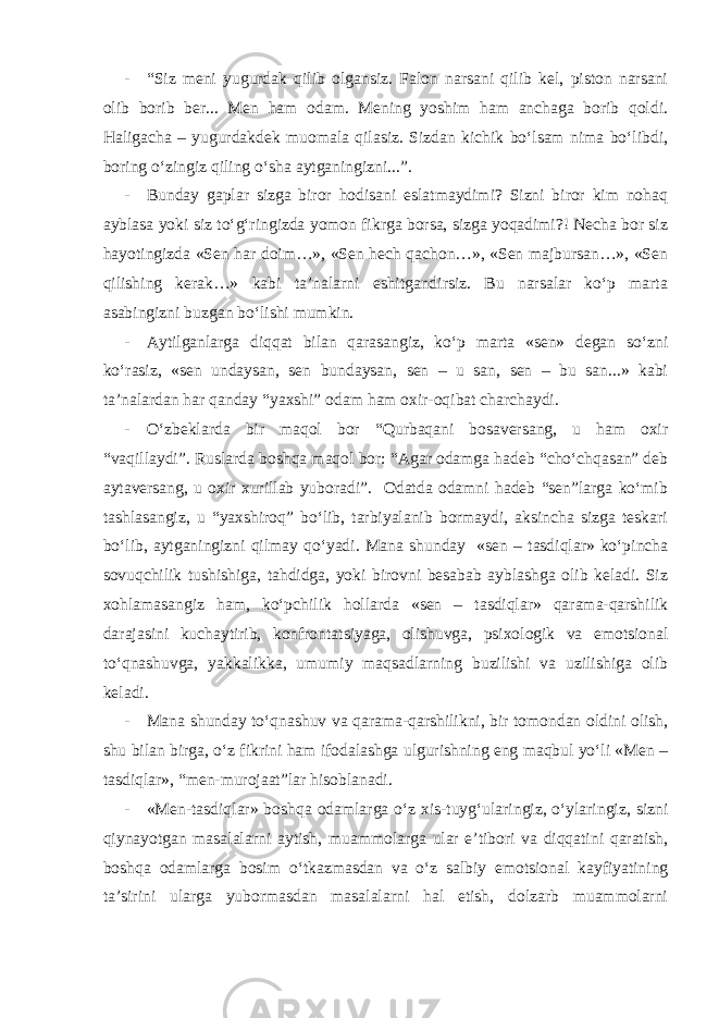 - “Siz meni yugurdak qilib olgansiz. Falon narsani qilib kel, piston narsani olib borib ber... Men ham odam. Mening yoshim ham anchaga borib qoldi. Haligacha – yugurdakdek muomala qilasiz. Sizdan kichik bo‘lsam nima bo‘libdi, boring o‘zingiz qiling o‘sha aytganingizni...”. - Bunday gaplar sizga biror hodisani eslatmaydimi? Sizni biror kim nohaq ayblasa yoki siz to‘g‘ringizda yomon fikrga borsa, sizga yoqadimi?! Necha bor siz hayotingizda «Sen har doim…», «Sen hech qachon…», «Sen majbursan…», «Sen qilishing kerak…» kabi ta’nalarni eshitgandirsiz. Bu narsalar ko‘p marta asabingizni buzgan bo‘lishi mumkin. - Aytilganlarga diqqat bilan qarasangiz, ko‘p marta «sen» degan so‘zni ko‘rasiz, «sen undaysan, sen bundaysan, sen – u san, sen – bu san...» kabi ta’nalardan har qanday “yaxshi” odam ham oxir-oqibat charchaydi. - O‘zbeklarda bir maqol bor “Qurbaqani bosaversang, u ham oxir “vaqillaydi”. Ruslarda boshqa maqol bor: “Agar odamga hadeb “cho‘chqasan” deb aytaversang, u oxir xurillab yuboradi”. Odatda odamni hadeb “sen”larga ko‘mib tashlasangiz, u “yaxshiroq” bo‘lib, tarbiyalanib bormaydi, aksincha sizga teskari bo‘lib, aytganingizni qilmay qo‘yadi. Mana shunday «sen – tasdiqlar» ko‘pincha sovuqchilik tushishiga, tahdidga, yoki birovni besabab ayblashga olib keladi. Siz xohlamasangiz ham, ko‘pchilik hollarda «sen – tasdiqlar» qarama-qarshilik darajasini kuchaytirib, konfron tatsiyaga, olishuvga, psixologik va emotsional to‘qnashuvga, yakkalikka, umumiy maqsadlarning buzilishi va uzilishiga olib keladi. - Mana shunday to‘qnashuv va qarama-qarshilikni, bir tomondan oldini olish, shu bilan birga, o‘z fikrini ham ifodalashga ulgurishning eng maqbul yo‘li «Men – tasdiqlar», “men-murojaat”lar hisoblanadi. - «Men-tasdiqlar» boshqa odamlarga o‘z xis-tuyg‘ularingiz, o‘ylaringiz, sizni qiynayotgan masalalarni aytish, muammolarga ular e’tibori va diqqatini qaratish, boshqa odamlarga bosim o‘tkazmasdan va o‘z salbiy emotsional kayfiyatining ta’sirini ularga yubormasdan masalalarni hal etish, dolzarb muammolarni 