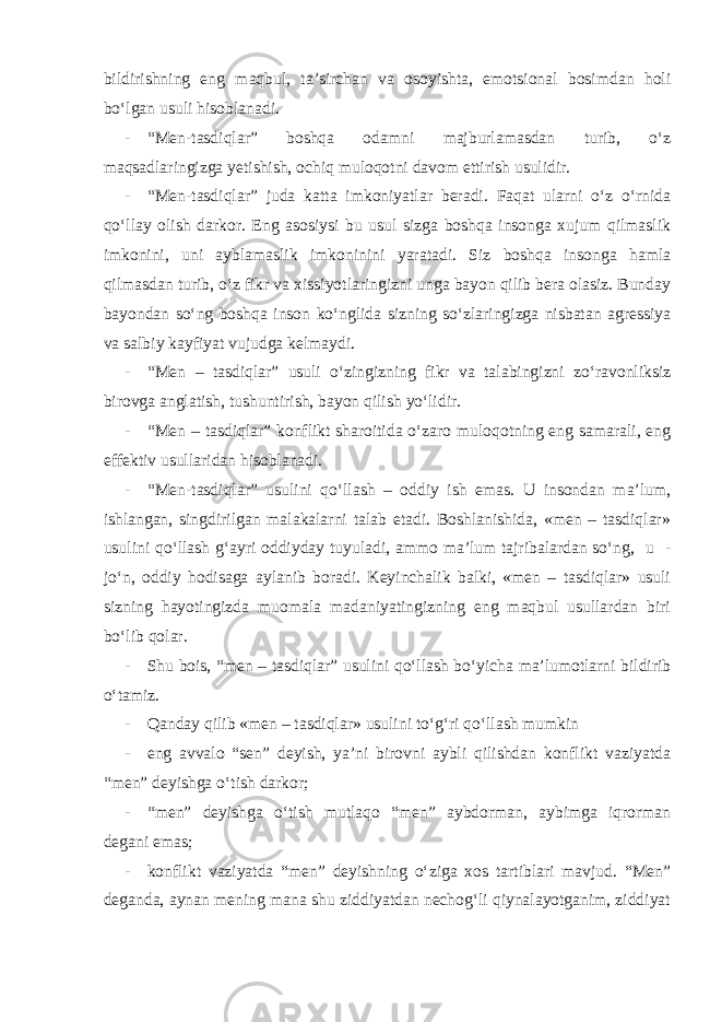 bildirishning eng maqbul, ta’sirchan va osoyishta, emotsional bosimdan holi bo‘lgan usuli hisoblanadi. - “Men-tasdiqlar” boshqa odamni majburlamasdan turib, o‘z maqsadlaringizga yetishish, ochiq muloqotni davom ettirish usulidir. - “Men-tasdiqlar” juda katta imkoniyatlar beradi. Faqat ularni o‘z o‘rnida qo‘llay olish darkor. Eng asosiysi bu usul sizga boshqa insonga xujum qilmaslik imkonini, uni ayblamaslik imkoninini yaratadi. Siz boshqa insonga hamla qilmasdan turib, o‘z fikr va xissiyotlaringizni unga bayon qilib bera olasiz. Bunday bayondan so‘ng boshqa inson ko‘nglida sizning so‘zlaringizga nisbatan agressiya va salbiy kayfiyat vujudga kelmaydi. - “Men – tasdiqlar” usuli o‘zingizning fikr va talabingizni zo‘ravonliksiz birovga anglatish, tushuntirish, bayon qilish yo‘lidir. - “Men – tasdiqlar” konflikt sharoitida o‘zaro muloqotning eng samarali, eng effektiv usullaridan hisoblanadi. - “Men-tasdiqlar” usulini qo‘llash – oddiy ish emas. U insondan ma’lum, ishlangan, singdirilgan malakalarni talab etadi. Boshlanishida, «men – tasdiqlar» usulini qo‘llash g‘ayri oddiyday tuyuladi, ammo ma’lum tajribalardan so‘ng, u - jo‘n, oddiy hodisaga aylanib boradi. Keyinchalik balki, «men – tasdiqlar» usuli sizning hayotingizda muomala madaniyatingizning eng maqbul usullardan biri bo‘lib qolar. - Shu bois, “men – tasdiqlar” usulini qo‘llash bo‘yicha ma’lumotlarni bildirib o‘tamiz. - Qanday qilib «men – tasdiqlar» usulini to‘g‘ri qo‘llash mumkin - eng avvalo “sen” deyish, ya’ni birovni aybli qilishdan konflikt vaziyatda “men” deyishga o‘tish darkor; - “men” deyishga o‘tish mutlaqo “men” aybdorman, aybimga iqrorman degani emas; - konflikt vaziyatda “men” deyishning o‘ziga xos tartiblari mavjud. “Men” deganda, aynan mening mana shu ziddiyatdan nechog‘li qiynalayotganim, ziddiyat 