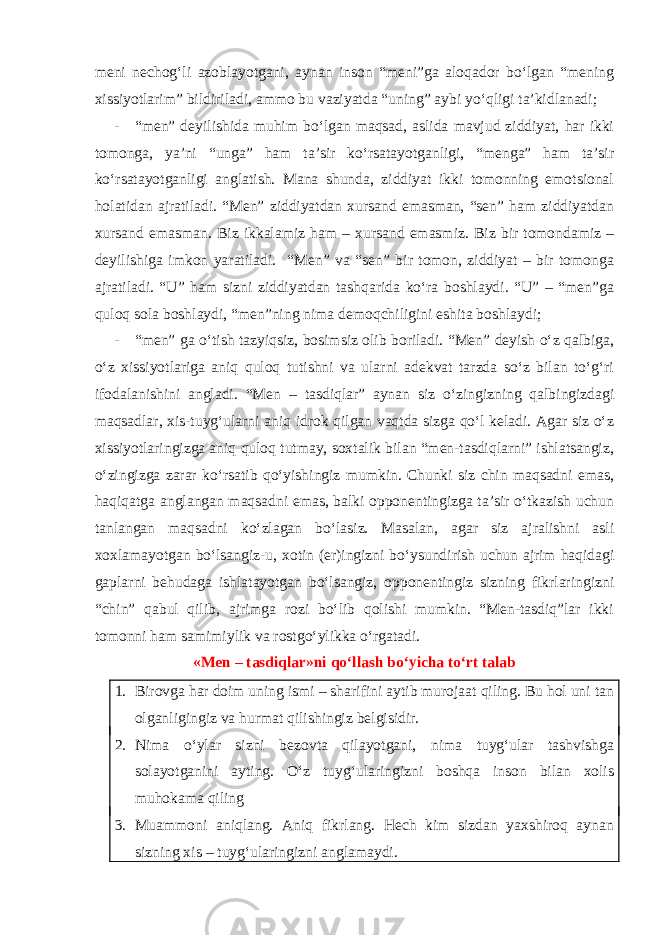 meni nechog‘li azoblayotgani, aynan inson “meni”ga aloqador bo‘lgan “mening xissiyotlarim” bildiriladi, ammo bu vaziyatda “uning” aybi yo‘qligi ta’kidlanadi; - “men” deyilishida muhim bo‘lgan maqsad, aslida mavjud ziddiyat, har ikki tomonga, ya’ni “unga” ham ta’sir ko‘rsatayotganligi, “menga” ham ta’sir ko‘rsatayotganligi anglatish. Mana shunda, ziddiyat ikki tomonning emotsional holatidan ajratiladi. “Men” ziddiyatdan xursand emasman, “sen” ham ziddiyatdan xursand emasman. Biz ikkalamiz ham – xursand emasmiz. Biz bir tomondamiz – deyilishiga imkon yaratiladi. “Men” va “sen” bir tomon, ziddiyat – bir tomonga ajratiladi. “U” ham sizni ziddiyatdan tashqarida ko‘ra boshlaydi. “U” – “men”ga quloq sola boshlaydi, “men”ning nima demoqchiligini eshita boshlaydi; - “men” ga o‘tish tazyiqsiz, bosimsiz olib boriladi. “Men” deyish o‘z qalbiga, o‘z xissi yotlariga aniq quloq tutishni va ularni adekvat tarzda so‘z bilan to‘g‘ri ifodalanishini angladi. “Men – tasdiqlar” aynan siz o‘zingizning qalbingizdagi maqsadlar, xis-tuyg‘ularni aniq idrok qilgan vaqtda sizga qo‘l keladi. Agar siz o‘z xissiyotlaringizga aniq quloq tutmay, soxtalik bilan “men-tasdiqlarni” ishlatsangiz, o‘zingizga zarar ko‘rsatib qo‘yishingiz mumkin. Chunki siz chin maqsadni emas, haqiqatga anglangan maqsadni emas, balki opponentingizga ta’sir o‘tkazish uchun tanlangan maqsadni ko‘zlagan bo‘lasiz. Masalan, agar siz ajralishni asli xoxlamayotgan bo‘lsangiz-u, xotin (er)ingizni bo‘ysundirish uchun ajrim haqidagi gaplarni behudaga ishlatayotgan bo‘lsangiz, opponentingiz sizning fikrlaringizni “chin” qabul qilib, ajrimga rozi bo‘lib qolishi mumkin. “Men-tasdiq”lar ikki tomonni ham samimiylik va rostgo‘ylikka o‘rgatadi. «Men – tasdiqlar»ni qo‘llash bo‘yicha to‘rt talab 1. Birovga har doim uning ismi – sharifini aytib murojaat qiling. Bu hol uni tan olganligingiz va hurmat qilishingiz belgisidir. 2. Nima o‘ylar sizni bezovta qilayotgani, nima tuyg‘ular tashvishga solayotganini ayting. O‘z tuyg‘ularingizni boshqa inson bilan xolis muhokama qiling 3. Muammoni aniqlang. Aniq fikrlang. Hech kim sizdan yaxshiroq aynan sizning xis – tuyg‘ularingizni anglamaydi. 