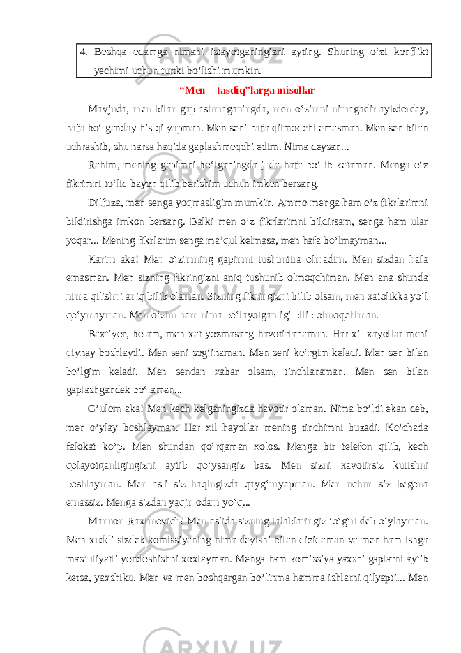 4. Boshqa odamga nimani istayotganingizni ayting. Shuning o‘zi konflikt yechimi uchun turtki bo‘lishi mumkin. “Men – tasdiq”larga misollar Mavjuda, men bilan gaplashmaganingda, men o‘zimni nimagadir aybdorday, hafa bo‘lganday his qilyapman. Men seni hafa qilmoqchi emasman. Men sen bilan uchrashib, shu narsa haqida gaplashmoqchi edim. Nima deysan... Rahim, mening gapimni bo‘lganingda juda hafa bo‘lib ketaman. Menga o‘z fikrimni to‘liq bayon qilib berishim uchun imkon bersang. Dilfuza, men senga yoqmasligim mumkin. Ammo menga ham o‘z fikrlarimni bildirishga imkon bersang. Balki men o‘z fikrlarimni bildirsam, senga ham ular yoqar... Mening fikrlarim senga ma’qul kelmasa, men hafa bo‘lmayman... Karim aka! Men o‘zimning gapimni tushuntira olmadim. Men sizdan hafa emasman. Men sizning fikringizni aniq tushunib olmoqchiman. Men ana shunda nima qilishni aniq bilib olaman. Sizning fikringizni bilib olsam, men xatolikka yo‘l qo‘ymayman. Men o‘zim ham nima bo‘layotganligi bilib olmoqchiman. Baxtiyor, bolam, men xat yozmasang havotirlanaman. Har xil xayollar meni qiynay boshlaydi. Men seni sog‘inaman. Men seni ko‘rgim keladi. Men sen bilan bo‘lgim keladi. Men sendan xabar olsam, tinchlanaman. Men sen bilan gaplashgandek bo‘laman... G‘ulom aka! Men kech kelganingizda havotir olaman. Nima bo‘ldi ekan deb, men o‘ylay boshlayman. Har xil hayollar mening tinchimni buzadi. Ko‘chada falokat ko‘p. Men shundan qo‘rqaman xolos. Menga bir telefon qilib, kech qolayotganligingizni aytib qo‘ysangiz bas. Men sizni xavotirsiz kutishni boshlayman. Men asli siz haqingizda qayg‘uryapman. Men uchun siz begona emassiz. Menga sizdan yaqin odam yo‘q... Mannon Raximovich! Men aslida sizning talablaringiz to‘g‘ri deb o‘ylayman. Men xuddi sizdek komissiyaning nima deyishi bilan qiziqaman va men ham ishga mas’uliyatli yondoshishni xoxlayman. Menga ham komissiya yaxshi gaplarni aytib ketsa, yaxshiku. Men va men boshqargan bo‘linma hamma ishlarni qilyapti... Men 