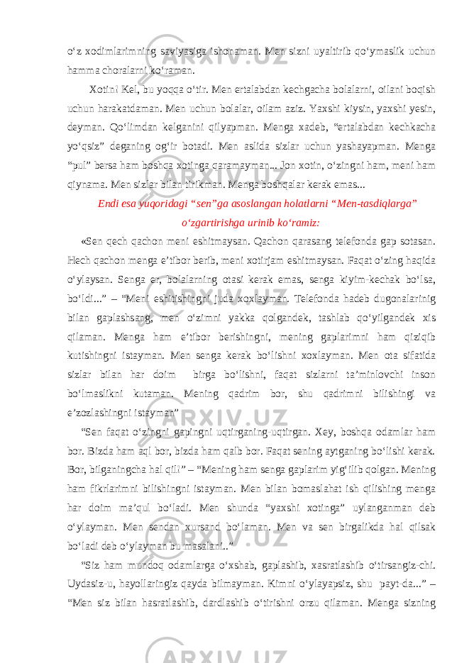 o‘z xodimlarimning saviyasiga ishonaman. Men sizni uyaltirib qo‘ymaslik uchun hamma choralarni ko‘raman. Xotin! Kel, bu yoqqa o‘tir. Men ertalabdan kechgacha bolalarni, oilani boqish uchun harakatdaman. Men uchun bolalar, oilam aziz. Yaxshi kiysin, yaxshi yesin, deyman. Qo‘limdan kelganini qilyapman. Menga xadeb, “ertalabdan kechkacha yo‘qsiz” deganing og‘ir botadi. Men aslida sizlar uchun yashayapman. Menga “pul” bersa ham boshqa xotinga qaramayman... Jon xotin, o‘zingni ham, meni ham qiynama. Men sizlar bilan tirikman. Menga boshqalar kerak emas... Endi esa yuqoridagi “sen”ga asoslangan holatlarni “Men-tasdiqlarga” o‘zgartirishga urinib ko‘ramiz: «Sen qech qachon meni eshitmaysan. Qachon qarasang telefonda gap sotasan. Hech qachon menga e’tibor berib, meni xotirjam eshitmaysan. Faqat o‘zing haqida o‘ylaysan. Senga er, bolalarning otasi kerak emas, senga kiyim-kechak bo‘lsa, bo‘ldi...” – “Meni eshitishingni juda xoxlayman. Telefonda hadeb dugonalarinig bilan gaplashsang, men o‘zimni yakka qolgandek, tashlab qo‘yilgandek xis qilaman. Menga ham e’tibor berishingni, mening gaplarimni ham qiziqib kutishingni istayman. Men senga kerak bo‘lishni xoxlayman. Men ota sifatida sizlar bilan har doim birga bo‘lishni, faqat sizlarni ta’minlovchi inson bo‘lmaslikni kutaman. Mening qadrim bor, shu qadrimni bilishingi va e’zozlashingni istayman” “Sen faqat o‘zingni gapingni uqtirganing-uqtirgan. Xey, boshqa odamlar ham bor. Bizda ham aql bor, bizda ham qalb bor. Faqat sening aytganing bo‘lishi kerak. Bor, bilganingcha hal qil!” – “Mening ham senga gaplarim yig‘ilib qolgan. Mening ham fikrlarimni bilishingni istayman. Men bilan bomaslahat ish qilishing menga har doim ma’qul bo‘ladi. Men shunda “yaxshi xotinga” uylanganman deb o‘ylayman. Men sendan xursand bo‘laman. Men va sen birgalikda hal qilsak bo‘ladi deb o‘ylayman bu masalani..” “Siz ham mundoq odamlarga o‘xshab, gaplashib, xasratlashib o‘tirsangiz-chi. Uydasiz-u, hayollaringiz qayda bilmayman. Kimni o‘ylayapsiz, shu payt-da...” – “Men siz bilan hasratlashib, dardlashib o‘tirishni orzu qilaman. Menga sizning 