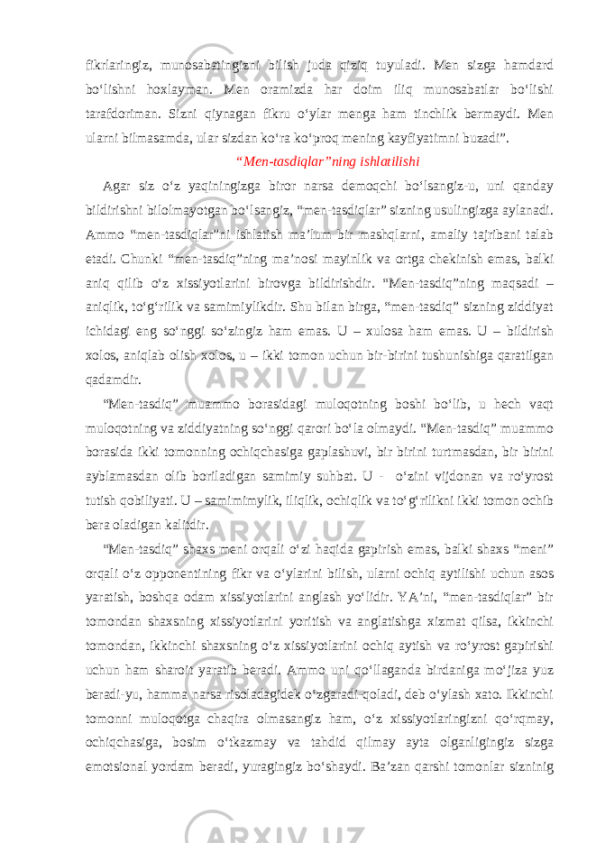 fikrlaringiz, munosabatingizni bilish juda qiziq tuyuladi. Men sizga hamdard bo‘lishni hoxlayman. Men oramizda har doim iliq munosabatlar bo‘lishi tarafdoriman. Sizni qiynagan fikru o‘ylar menga ham tinchlik bermaydi. Men ularni bilmasamda, ular sizdan ko‘ra ko‘proq mening kayfiyatimni buzadi”. “Men-tasdiqlar”ning ishlatilishi Agar siz o‘z yaqiningizga biror narsa demoqchi bo‘lsangiz-u, uni qanday bildirishni bilolmayotgan bo‘lsangiz, “men-tasdiqlar” sizning usulingizga aylanadi. Ammo “men-tasdiqlar”ni ishlatish ma’lum bir mashqlarni, amaliy tajribani talab etadi. Chunki “men-tasdiq”ning ma’nosi mayinlik va ortga chekinish emas, balki aniq qilib o‘z xissiyotlarini birovga bildirishdir. “Men-tasdiq”ning maqsadi – aniqlik, to‘g‘rilik va samimiylikdir. Shu bilan birga, “men-tasdiq” sizning ziddiyat ichidagi eng so‘nggi so‘zingiz ham emas. U – xulosa ham emas. U – bildirish xolos, aniqlab olish xolos, u – ikki tomon uchun bir-birini tushunishiga qaratilgan qadamdir. “Men-tasdiq” muammo borasidagi muloqotning boshi bo‘lib, u hech vaqt muloqotning va ziddiyatning so‘nggi qarori bo‘la olmaydi. “Men-tasdiq” muammo borasida ikki tomonning ochiqchasiga gaplashuvi, bir birini turtmasdan, bir birini ayblamasdan olib boriladigan samimiy suhbat. U - o‘zini vijdonan va ro‘yrost tutish qobiliyati. U – samimimylik, iliqlik, ochiqlik va to‘g‘rilikni ikki tomon ochib bera oladigan kalitdir. “Men-tasdiq” shaxs meni orqali o‘zi haqida gapirish emas, balki shaxs “meni” orqali o‘z opponentining fikr va o‘ylarini bilish, ularni ochiq aytilishi uchun asos yaratish, boshqa odam xissiyotlarini anglash yo‘lidir. YA’ni, “men-tasdiqlar” bir tomondan shaxsning xissiyotlarini yoritish va anglatishga xizmat qilsa, ikkinchi tomondan, ikkinchi shaxsning o‘z xissiyotlarini ochiq aytish va ro‘yrost gapirishi uchun ham sharoit yaratib beradi. Ammo uni qo‘llaganda birdaniga mo‘jiza yuz beradi-yu, hamma narsa risoladagidek o‘zgaradi-qoladi, deb o‘ylash xato. Ikkinchi tomonni muloqotga chaqira olmasangiz ham, o‘z xissiyotlaringizni qo‘rqmay, ochiqchasiga, bosim o‘tkazmay va tahdid qilmay ayta olganligingiz sizga emotsional yordam beradi, yuragingiz bo‘shaydi. Ba’zan qarshi tomonlar sizninig 