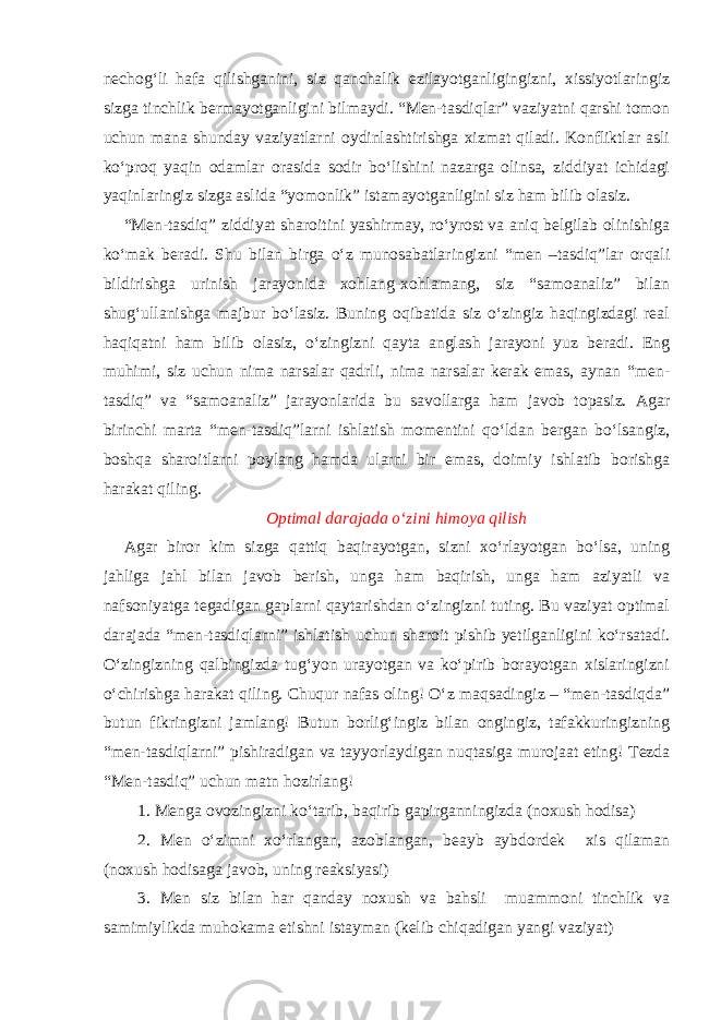 nechog‘li hafa qilishganini, siz qanchalik ezilayotganligingizni, xissiyotlaringiz sizga tinchlik bermayotganligini bilmaydi. “Men-tasdiqlar” vaziyatni qarshi tomon uchun mana shunday vaziyatlarni oydinlashtirishga xizmat qiladi. Konfliktlar asli ko‘proq yaqin odamlar orasida sodir bo‘lishini nazarga olinsa, ziddiyat ichidagi yaqinlaringiz sizga aslida “yomonlik” istamayotganligini siz ham bilib olasiz. “Men-tasdiq” ziddiyat sharoitini yashirmay, ro‘yrost va aniq belgilab olinishiga ko‘mak beradi. Shu bilan birga o‘z munosabatlaringizni “men –tasdiq”lar orqali bildirishga urinish jarayonida xohlang-xohlamang, siz “samoanaliz” bilan shug‘ullanishga majbur bo‘lasiz. Buning oqibatida siz o‘zingiz haqingizdagi real haqiqatni ham bilib olasiz, o‘zingizni qayta anglash jarayoni yuz beradi. Eng muhimi, siz uchun nima narsalar qadrli, nima narsalar kerak emas, aynan “men- tasdiq” va “samoanaliz” jarayonlarida bu savollarga ham javob topasiz. Agar birinchi marta “men-tasdiq”larni ishlatish momentini qo‘ldan bergan bo‘lsangiz, boshqa sharoitlarni poylang hamda ularni bir emas, doimiy ishlatib borishga harakat qiling. Optimal darajada o‘zini himoya qilish Agar biror kim sizga qattiq baqirayotgan, sizni xo‘rlayotgan bo‘lsa, uning jahliga jahl bilan javob berish, unga ham baqirish, unga ham aziyatli va nafsoniyatga tegadigan gaplarni qaytarishdan o‘zingizni tuting. Bu vaziyat optimal darajada “men-tasdiqlarni” ishlatish uchun sharoit pishib yetilganligini ko‘rsatadi. O‘zingizning qalbingizda tug‘yon urayotgan va ko‘pirib borayotgan xislaringizni o‘chirishga harakat qiling. Chuqur nafas oling! O‘z maqsadingiz – “men-tasdiqda” butun fikringizni jamlang! Butun borlig‘ingiz bilan ongingiz, tafakkuringizning “men-tasdiqlarni” pishiradigan va tayyorlaydigan nuqtasiga murojaat eting! Tezda “Men-tasdiq” uchun matn hozirlang! 1. Menga ovozingizni ko‘tarib, baqirib gapirganningizda (noxush hodisa) 2. Men o‘zimni xo‘rlangan, azoblangan, beayb aybdordek xis qilaman (noxush hodisaga javob, uning reaksiyasi) 3. Men siz bilan har qanday noxush va bahsli muammoni tinchlik va samimiylikda muhokama etishni istayman (kelib chiqadigan yangi vaziyat) 