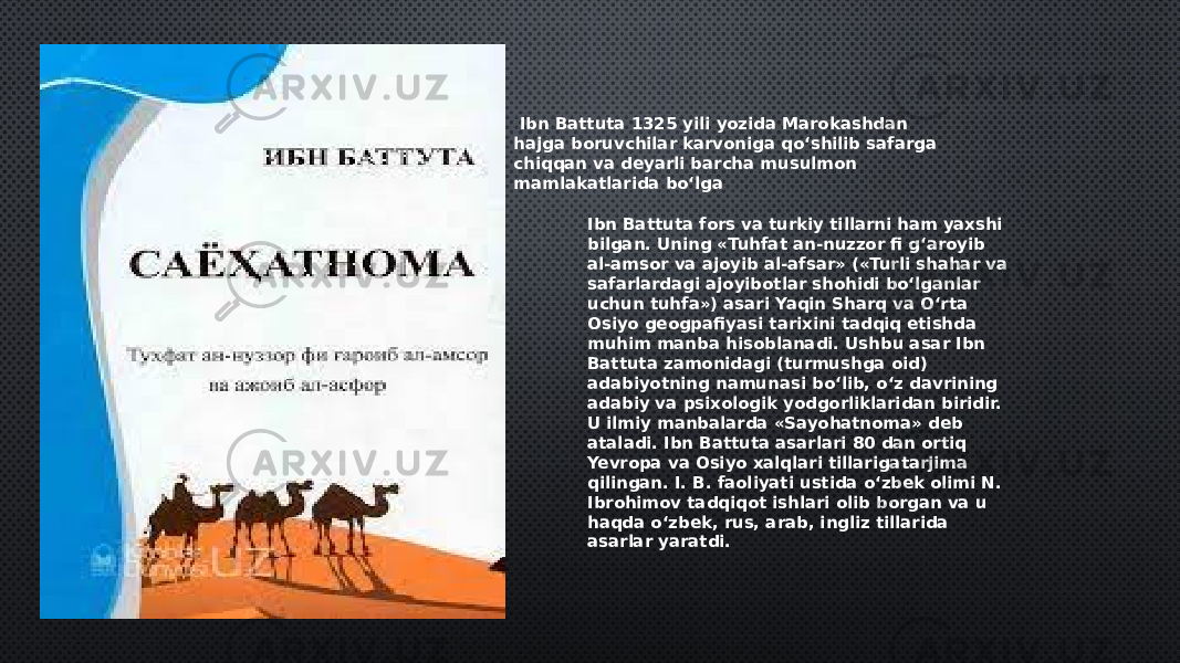  Ibn Battuta 1325 yili yozida Marokashdan hajga boruvchilar karvoniga qo‘shilib safarga chiqqan va deyarli barcha musulmon mamlakatlarida bo‘lga Ibn Battuta fors va turkiy tillarni ham yaxshi bilgan. Uning «Tuhfat an-nuzzor fi g‘aroyib al-amsor va ajoyib al-afsar» («Turli shahar va safarlardagi ajoyibotlar shohidi bo‘lganlar uchun tuhfa») asari Yaqin Sharq va O‘rta Osiyo geogpafiyasi tarixini tadqiq etishda muhim manba hisoblanadi. Ushbu asar Ibn Battuta zamonidagi (turmushga oid) adabiyotning namunasi bo‘lib, o‘z davrining adabiy va psixologik yodgorliklaridan biridir. U ilmiy manbalarda «Sayohatnoma» deb ataladi. Ibn Battuta asarlari 80 dan ortiq Yevropa va Osiyo xalqlari tillarigatarjima qilingan. I. B. faoliyati ustida o‘zbek olimi N. Ibrohimov tadqiqot ishlari olib borgan va u haqda o‘zbek, rus, arab, ingliz tillarida asarlar yaratdi. 