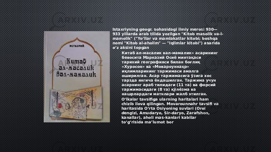 Istaxriyning geogr. sohasidagi ilmiy merosi 930— 933 yillarda arab tilida yozilgan &#34;Kitob masolik va-l- mamolik&#34; (&#34;Yoʻllar va mamlakatlar kitobi; boshqa nomi &#34;Kitob al-aholim&#34; — &#34;Iqlimlar kitobi&#34;) asarida oʻz aksini topgan Oʻlkalar tavsifiga ularning haritalari ham chizib ilova qilingan. Movarounnahr tavsifi va haritasida Oʻrta Osiyoning suvlari (Orol dengizi, Amudaryo, Sir-daryo, Zarafshon, kanallar), aholi mas-kanlari kabilar toʻgʻrisida maʼlumot bor Китаб ал-масалик вал-мамалик» асарининг бевосита Марказий Осиё минтақаси тарихий географияси билан боғлиқ «Хуросон» ва «Мовароуннаҳр» иқлимларининг таржимаси амалга оширилган. Асар таржимасига ўзига хос тарзда янгича ёндашилган. Таржима учун асарнинг араб тилидаги (11 та) ва форсий таржимасидаги (8 та) қўлёзма ва нашрлардаги матнлари жалб этилган. 