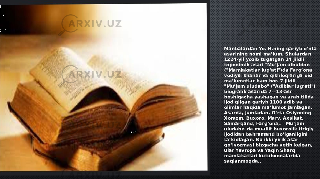 Manbalardan Yo. H.ning qariyb oʻnta asarining nomi maʼlum. Shulardan 1224-yil yozib tugatgan 14 jildli toponimik asari &#34;Muʼjam ulbuldon&#34; (&#34;Mamlakatlar lugʻati&#34;)da Fargʻona vodiysi shahar va qishloqlariga oid maʼlumotlar ham bor. 7 jildli &#34;Muʼjam uludabo&#34; (&#34;Adiblar lugʻati&#34;) biografik asarida 7—13-asr boshigacha yashagan va arab tilida ijod qilgan qariyb 1100 adib va olimlar haqida maʼlumot jamlagan. Asarda, jumladan, Oʻrta Osiyoning Xorazm, Buxoro, Marv, Axsikat, Samarqand, Fargʻona,. &#34;Muʼjam uludabo&#34;da muallif buxorolik Ifriqiy ijodidan bahramand boʻlganligini taʼkidlagan. Bu ikki yirik asar qoʻlyozmasi bizgacha yetib kelgan, ular Yevropa va Yaqin Sharq mamlakatlari kutubxonalarida saqlanmoqda.. 