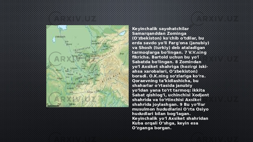 Keyinchalik sayohatchilar Samarqanddan Zominga (O&#39;zbekiston) ko&#39;chib o&#39;tdilar, bu erda savdo yo&#39;li Farg&#39;ona (janubiy) va Shosh (turkiy) deb ataladigan tarmoqlarga bo&#39;lingan. 7 V.V.ning fikricha. Bartold uchun bu yo&#39;l Sabatda bo&#39;lingan. 8 Zomindan yoʻl Axsiket shahriga (hozirgi Iski- ahsa xarobalari, Oʻzbekiston) boradi. O.K.ning soʻzlariga koʻra. Qoraevning taʼkidlashicha, bu shaharlar oʻrtasida janubiy yoʻldan yana toʻrt tarmoq: ikkita Sabat qishlogʻi, uchinchisi Xodjent shahrida va toʻrtinchisi Axsiket shahrida joylashgan. 9 Bu yoʻllar musulmon hududlarini Oʻrta Osiyo hududlari bilan bogʻlagan. Keyinchalik yoʻl Axsiket shahridan Kuba orqali Oʻshga, keyin esa Oʻzganga borgan. 