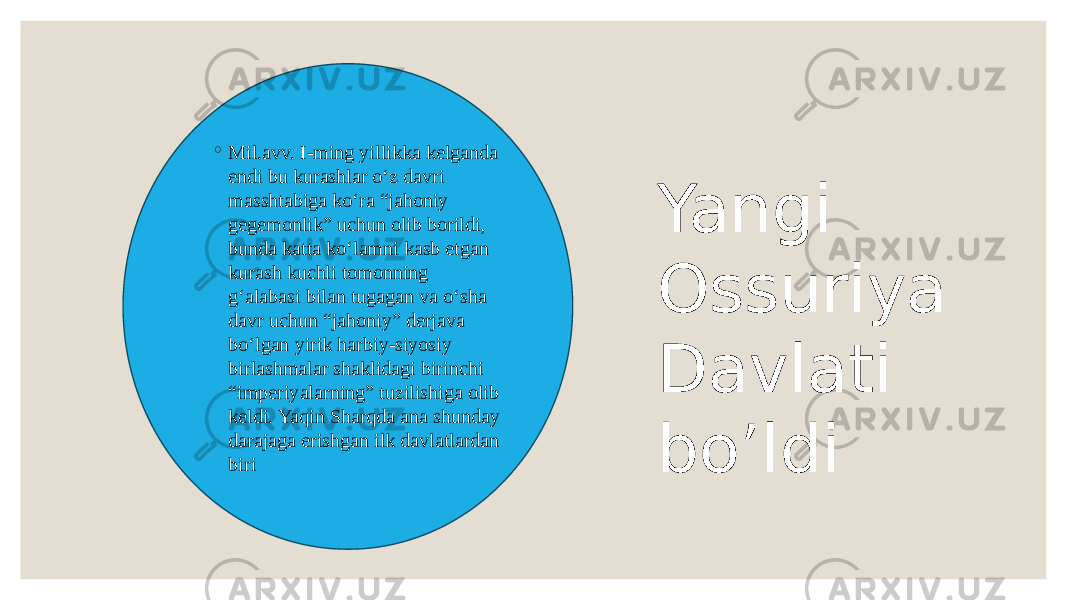 ◦ Mil.avv. I-ming yillikka kelganda endi bu kurashlar o‘z davri masshtabiga ko‘ra “jahoniy gegemonlik” uchun olib borildi, bunda katta ko‘lamni kasb etgan kurash kuchli tomonning g‘alabasi bilan tugagan va o‘sha davr uchun “jahoniy” derjava bo‘lgan yirik harbiy-siyosiy birlashmalar shaklidagi birinchi “imperiyalarning” tuzilishiga olib keldi. Yaqin Sharqda ana shunday darajaga erishgan ilk davlatlardan biri Yangi Ossuriya Davlati bo’ldi 