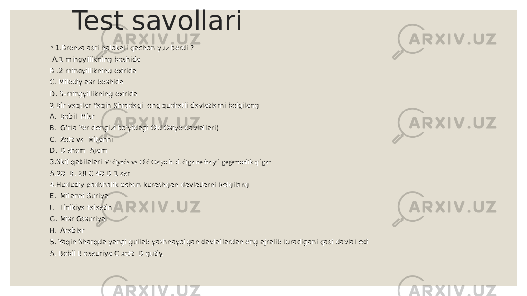 Test savollari ◦ 1.Bronza asri halokati qachon yuz berdi ? A.1-mingyillikning boshida B .2 mingyillikning oxirida C. Milodiy asr boshida D. 3-mingyillikning oxirida 2 Bir vaqtlar Yaqin Shrqdagi eng qudratli davlatlarni belgilang A. Bobil Misr B. O‘rta Yer dengizi bo‘yidagi Old Osiyo davlatlari) C. Xett va Mitanni D. D shom Ajam 3.Skif qabilalari Midiyada va Old Osiyo hududiga necha yil gegemonlik qilgan A.20 B. 28 C 40 D 1 asr 4.Hududiy podsholik uchun kurashgan davlatlarni belgilang E. Mitanni Suriya F. Finikiya falastin G. Misr Ossuriya H. Arablar 5. Yaqin Sharqda yangi gullab yashnayotgan davlatlardan eng ajralib turadigani qasi davlat edi A. Bobil B ossuriya C xett D gutiy. 