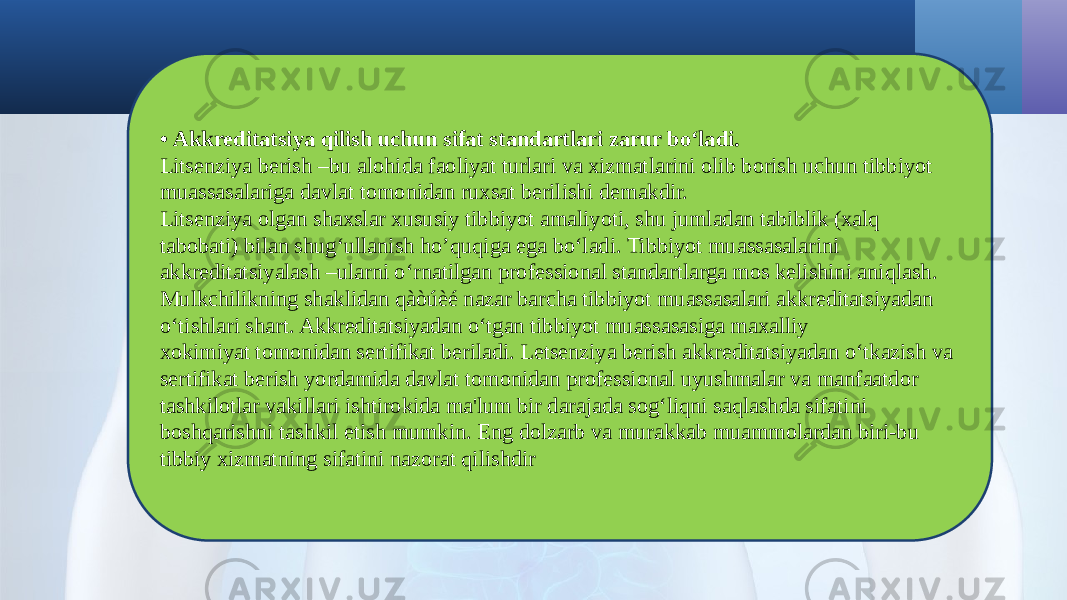 • Akkreditatsiya qilish uchun sifat standartlari zarur bo‘ladi. Litsenziya berish –bu alohida faoliyat turlari va xizmatlarini olib borish uchun tibbiyot muassasalariga davlat tomonidan ruxsat berilishi demakdir. Litsenziya olgan shaxslar xususiy tibbiyot amaliyoti, shu jumladan tabiblik (xalq tabobati) bilan shug‘ullanish ho’quqiga ega bo‘ladi. Tibbiyot muassasalarini akkreditatsiyalash –ularni o‘rnatilgan professional standartlarga mos kelishini aniqlash. Mulkchilikning shaklidan qàòúèé nazar barcha tibbiyot muassasalari akkreditatsiyadan o‘tishlari shart. Akkreditatsiyadan o‘tgan tibbiyot muassasasiga maxalliy xokimiyat tomonidan sertifikat beriladi. Letsenziya berish akkreditatsiyadan o‘tkazish va sertifikat berish yordamida davlat tomonidan professional uyushmalar va manfaatdor tashkilotlar vakillari ishtirokida ma&#39;lum bir darajada sog‘liqni saqlashda sifatini boshqarishni tashkil etish mumkin. Eng dolzarb va murakkab muammolardan biri-bu tibbiy xizmatning sifatini nazorat qilishdir 