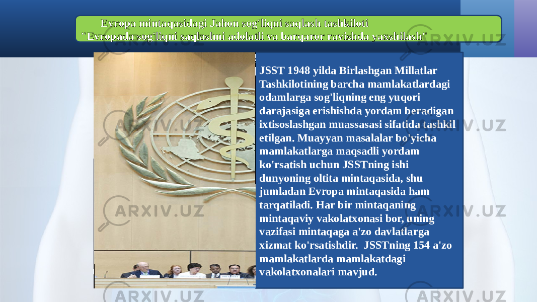 Evropa mintaqasidagi Jahon sog&#39;liqni saqlash tashkiloti &#34;Evropada sog&#39;liqni saqlashni adolatli va barqaror ravishda yaxshilash&#34; JSST 1948 yilda Birlashgan Millatlar Tashkilotining barcha mamlakatlardagi odamlarga sog&#39;liqning eng yuqori darajasiga erishishda yordam beradigan ixtisoslashgan muassasasi sifatida tashkil etilgan. Muayyan masalalar bo&#39;yicha mamlakatlarga maqsadli yordam ko&#39;rsatish uchun JSSTning ishi dunyoning oltita mintaqasida, shu jumladan Evropa mintaqasida ham tarqatiladi. Har bir mintaqaning mintaqaviy vakolatxonasi bor, uning vazifasi mintaqaga a&#39;zo davlatlarga xizmat ko&#39;rsatishdir. JSSTning 154 a&#39;zo mamlakatlarda mamlakatdagi vakolatxonalari mavjud. 