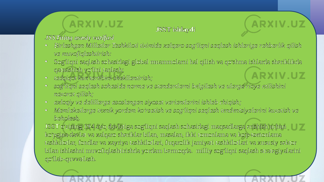 JSST ishlaydi JSSTning asosiy vazifasi • Birlashgan Millatlar Tashkiloti tizimida xalqaro sog&#39;liqni saqlash ishlariga rahbarlik qilish va muvofiqlashtirish: • Sog&#39;liqni saqlash sohasidagi global muammolarni hal qilish va qo&#39;shma ishlarda sheriklikda qatnashish yo&#39;lini tanlash; • tadqiqot kun tartibini shakllantirish; • sog&#39;liqni saqlash sohasida norma va standartlarni belgilash va ularga rioya etilishini nazorat qilish; • axloqiy va dalillarga asoslangan siyosat variantlarini ishlab chiqish; • Mamlakatlarga texnik yordam ko&#39;rsatish va sog&#39;liqni saqlash tendentsiyalarini kuzatish va baholash. JSST o&#39;zining 194 a&#39;zo davlatiga sog&#39;liqni saqlash sohasidagi maqsadlarga erishish uchun ko&#39;pgina davlat va xalqaro sheriklar bilan, masalan, ikki tomonlama va ko&#39;p tomonlama tashkilotlar, fondlar va xayriya tashkilotlari, fuqarolik jamiyati tashkilotlari va xususiy sektor bilan ishlashni muvofiqlashtirishda yordam bermoqda. milliy sog&#39;liqni saqlash strategiyalarini qo&#39;llab-quvvatlash. 