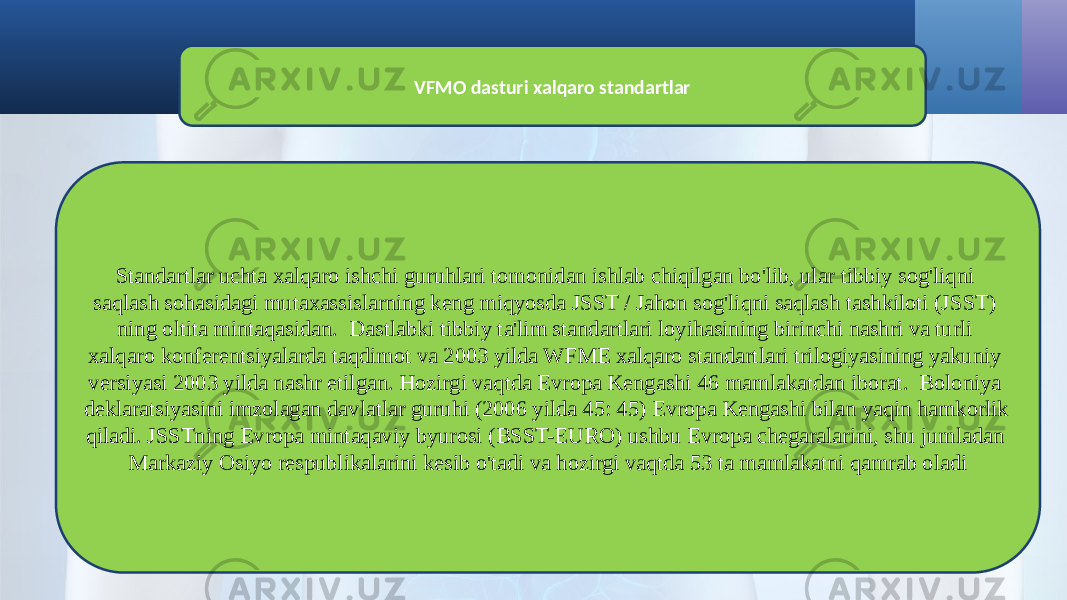 VFMO dasturi xalqaro standartlar Standartlar uchta xalqaro ishchi guruhlari tomonidan ishlab chiqilgan bo&#39;lib, ular tibbiy sog&#39;liqni saqlash sohasidagi mutaxassislarning keng miqyosda JSST / Jahon sog&#39;liqni saqlash tashkiloti (JSST) ning oltita mintaqasidan. Dastlabki tibbiy ta&#39;lim standartlari loyihasining birinchi nashri va turli xalqaro konferentsiyalarda taqdimot va 2003 yilda WFME xalqaro standartlari trilogiyasining yakuniy versiyasi 2003 yilda nashr etilgan. Hozirgi vaqtda Evropa Kengashi 46 mamlakatdan iborat. Boloniya deklaratsiyasini imzolagan davlatlar guruhi (2006 yilda 45: 45) Evropa Kengashi bilan yaqin hamkorlik qiladi. JSSTning Evropa mintaqaviy byurosi (BSST-EURO) ushbu Evropa chegaralarini, shu jumladan Markaziy Osiyo respublikalarini kesib o&#39;tadi va hozirgi vaqtda 53 ta mamlakatni qamrab oladi 