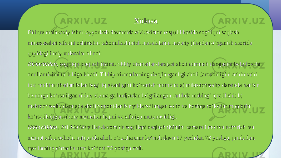 Xulosa Bitiruv malakaviy ishni tayyorlash davomida o‘zbekiston respublikasida sog‘liqni saqlash muassasalari sifatini oshirishni takomillashtirish masalalarini nazariy jihatdan o‘rganish asosida quyidagi ilmiy xulosalar olindi: Birinchidan , sog‘liqni saqlash tizimi, tibbiy xizmatlar darajasi aholi turmush darajasini belgilovchi omillar tizimi tarkibiga kiradi. Tibbiy xizmatlarning rivojlanganligi aholi farovonligini oshiruvchi ikki muhim jihatlari bilan bog‘liq ekanligini ko‘rsatish mumkin: a) mikroiqtisodiy darajada har bir bemorga ko‘rsatilgan tibbiy xizmatga budjetdan belg‘ilangan tartibda mablag‘ ajratilishi; b) makroqtisodiy darajada aholi tomonidan bir yilda to‘langan soliq va boshqa to‘lovlar miqdorini ko‘rsatiladigan tibbiy xizmatlar hajmi va sifatiga mutanosibligi. Ikkinchidan , 2018-2020 yillar davomida sog‘liqni saqlash tizimini samarali moliyalashtirish va xizmat sifati oshishi natijasida aholi o‘rtacha umr ko‘rish davri 67 yoshdan 73 yoshga, jumladan, ayollarning o‘rtacha umr ko‘rishi 75 yoshga etdi. 