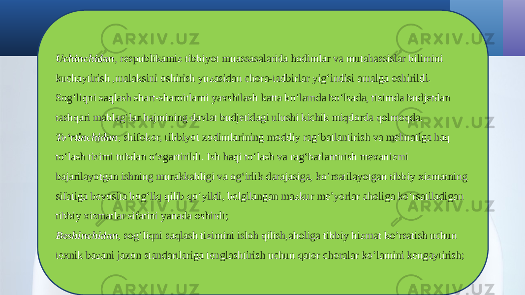 Uchinchidan , respublikamiz tibbiyot muassasalarida hodimlar va mutahassislar bilimini kuchaytirish ,malaksini oshirish yuzasidan chora-tadbirlar yig‘indisi amalga oshirildi. Sog‘liqni saqlash shart-sharoitlarni yaxshilash katta ko‘lamda bo‘lsada, tizimda budjetdan tashqari mablag‘lar hajmining davlat budjetidagi ulushi kichik miqdorda qolmoqda. To‘rtinchidan , shifokor, tibbiyot xodimlarining moddiy rag‘batlantirish va mehnatiga haq to‘lash tizimi tubdan o‘zgartirildi. Ish haqi to‘lash va rag‘batlantirish mexanizmi bajarilayotgan ishning murakkabligi va og‘irlik darajasiga, ko‘rsatilayotgan tibbiy xizmatning sifatiga bevosita bog‘liq qilib qo‘yildi, belgilangan mazkur me’yorlar aholiga ko‘rsatiladigan tibbiy xizmatlar sifatini yanada oshirdi; Beshinchidan , sog‘liqni saqlash tizimini isloh qilish,aholiga tibbiy hizmat ko’rsatish uchun texnik bazani jaxon standartlariga tenglashtirish uchun qator choralar ko’lamini kengaytirish; 