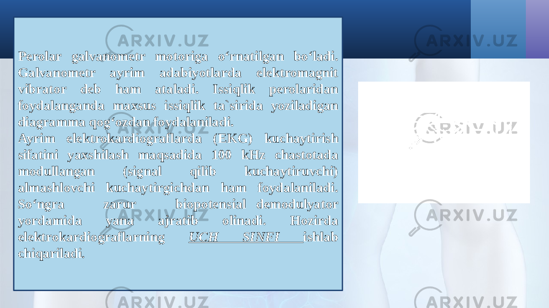 Perolar galvanometr motoriga o‘rnatilgan bo‘ladi. Galvanometr ayrim adabiyotlarda elektromagnit vibrator deb ham ataladi. Issiqlik perolaridan foydalanganda maxsus issiqlik ta`sirida yoziladigan diagramma qog‘ozdan foydalaniladi. Ayrim elektrokardiograflarda (EKG) kuchaytirish sifatini yaxshilash maqsadida 100 kHz chastotada modullangan (signal qilib kuchaytiruvchi) almashlovchi kuchaytirgichdan ham foydalaniladi. So‘ngra zarur biopotensial demodulyator yordamida yana ajratib olinadi. Hozirda elektrokardiograflarning UCH SINFI ishlab chiqariladi . 