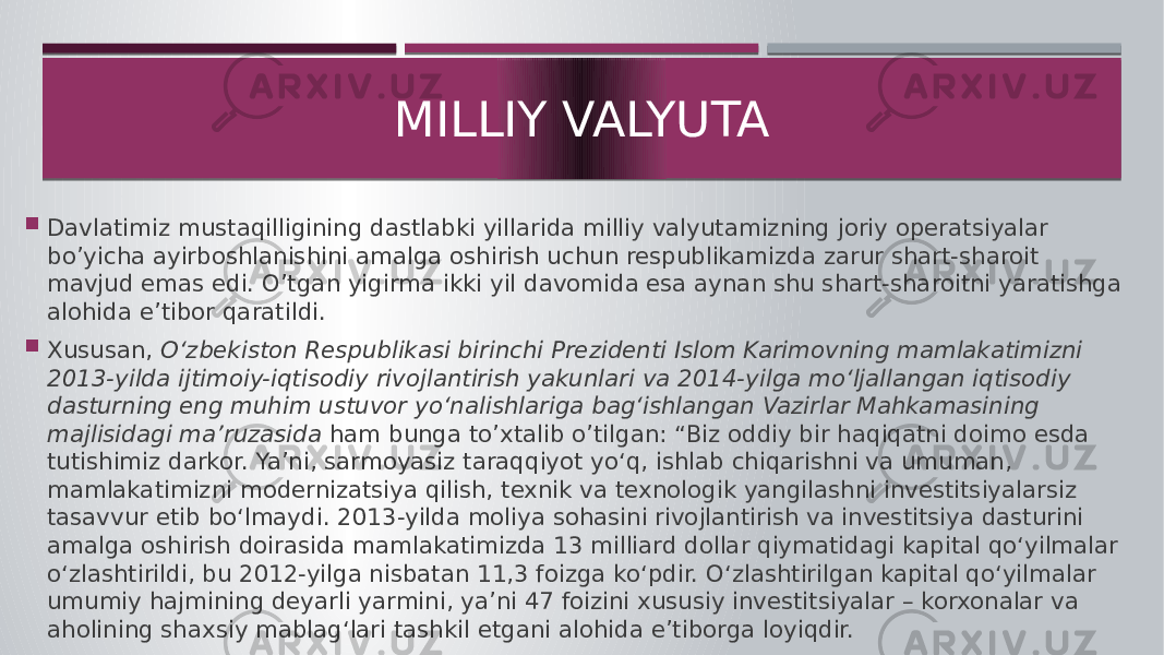  Davlatimiz mustaqilligining dastlabki yillarida milliy valyutamizning joriy operatsiyalar bo’yicha ayirboshlanishini amalga oshirish uchun respublikamizda zarur shart-sharoit mavjud emas edi. O’tgan yigirma ikki yil davomida esa aynan shu shart-sharoitni yaratishga alohida e’tibor qaratildi.  Xususan, O‘zbekiston Respublikasi birinchi Prezidenti Islom Karimovning mamlakatimizni 2013-yilda ijtimoiy-iqtisodiy rivojlantirish yakunlari va 2014-yilga mo‘ljallangan iqtisodiy dasturning eng muhim ustuvor yo‘nalishlariga bag‘ishlangan Vazirlar Mahkamasining majlisidagi ma’ruzasida ham bunga to’xtalib o’tilgan: “Biz oddiy bir haqiqatni doimo esda tutishimiz darkor. Ya’ni, sarmoyasiz taraqqiyot yo‘q, ishlab chiqarishni va umuman, mamlakatimizni modernizatsiya qilish, texnik va texnologik yangilashni investitsiyalarsiz tasavvur etib bo‘lmaydi. 2013-yilda moliya sohasini rivojlantirish va investitsiya dasturini amalga oshirish doirasida mamlakatimizda 13 milliard dollar qiymatidagi kapital qo‘yilmalar o‘zlashtirildi, bu 2012-yilga nisbatan 11,3 foizga ko‘pdir. O‘zlashtirilgan kapital qo‘yilmalar umumiy hajmining deyarli yarmini, ya’ni 47 foizini xususiy investitsiyalar – korxonalar va aholining shaxsiy mablag‘lari tashkil etgani alohida e’tiborga loyiqdir. MILLIY VALYUTA 