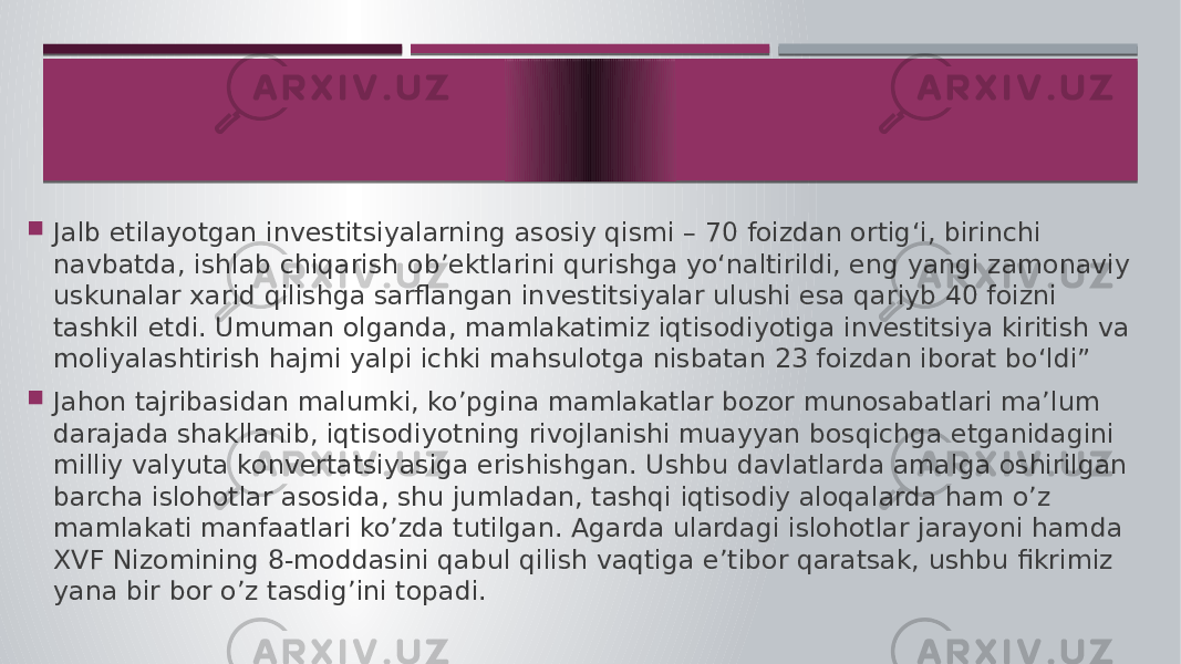  Jalb etilayotgan investitsiyalarning asosiy qismi – 70 foizdan ortig‘i, birinchi navbatda, ishlab chiqarish ob’ektlarini qurishga yo‘naltirildi, eng yangi zamonaviy uskunalar xarid qilishga sarflangan investitsiyalar ulushi esa qariyb 40 foizni tashkil etdi. Umuman olganda, mamlakatimiz iqtisodiyotiga investitsiya kiritish va moliyalashtirish hajmi yalpi ichki mahsulotga nisbatan 23 foizdan iborat bo‘ldi”  Jahon tajribasidan malumki, ko’pgina mamlakatlar bozor munosabatlari ma’lum darajada shakllanib, iqtisodiyotning rivojlanishi muayyan bosqichga etganidagini milliy valyuta konvertatsiyasiga erishishgan. Ushbu davlatlarda amalga oshirilgan barcha islohotlar asosida, shu jumladan, tashqi iqtisodiy aloqalarda ham o’z mamlakati manfaatlari ko’zda tutilgan. Agarda ulardagi islohotlar jarayoni hamda XVF Nizomining 8-moddasini qabul qilish vaqtiga e’tibor qaratsak, ushbu fikrimiz yana bir bor o’z tasdig’ini topadi. 