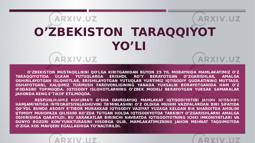 O’ZBEKISTON TARAQQIYOT YO’LI O’ZBEKISTON MUSTAQILLIKNI QO’LGA KIRITGANIDAN BUYON 29 YIL MOBAYNIDA MAMLAKATIMIZ O’Z TARAQQIYOTIDA ULKAN YUTUQLARGA ERISHDI. RO’Y BERAYOTGAN O’ZGARISHLAR, AMALGA OSHIRILAYOTGAN ISLOHOTLAR, ERISHILAYOTGAN YUTUQLAR YURTIMIZ IQTISODIY QUDRATINING MUTTASIL OSHAYOTGANI, XALQIMIZ TURMUSH FAROVONLIGINING YANADA YUKSALIB BORAYOTGANIDA HAM O’Z IFODASINI TOPMOQDA. IQTISODIY ISLOHOTLARNING O’ZBEK MODELI BERAYOTGAN YUKSAK SAMARALAR JAHONDA KENG E’TIROF ETILMOQDA. RESPUBLIKAMIZ HUKUMATI O’SHA DAVRDAYOQ MAMLAKAT IQTISODIYOTINI JAHON IQTISODIY HAMJAMIYATIGA INTEGRATSIYALASHUVINI TA’MINLASHNI O’Z OLDIGA MUHIM VAZIFALARDAN BIRI SIFATIDA QO’YDI. BUNDA ASOSIY E’TIBOR MURAKKAB IQTISODIY VAZIYAT YUZAGA KELGAN BIR SHAROITDA AHOLINI IJTIMOIY MUHOFAZA QILISHNI KO’ZDA TUTGAN HOLDA IQTISODIYOTDA TARKIBIY O’ZGARISHLARNI AMALGA OSHIRISHGA QARATILDI. BU XARAKATLAR BIRINCHI NAVBATDA IQTISODIYOTNING ICHKI IMKONIYATLARI VA DUNYO BOZORI KON’YUNKTURASINI HISOBGA OLIB, MAMLAKATIMIZNING JAHON MEHNAT TAQSIMOTIDA O’ZIGA XOS MAVQENI EGALLASHIGA YO’NALTIRILDI. 