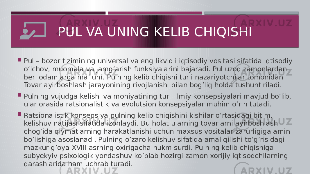  Pul – bozor tizimining universal va eng likvidli iqtisodiy vositasi sifatida iqtisodiy o‘lchov, muomala va jamg‘arish funksiyalarini bajaradi. Pul uzoq zamonlardan beri odamlarga ma’lum. Pulning kelib chiqishi turli nazariyotchilar tomonidan Tovar ayirboshlash jarayonining rivojlanishi bilan bog’liq holda tushuntiriladi.  Pulning vujudga kelishi va mohiyatining turli ilmiy konsepsiyalari mavjud bo’lib, ular orasida ratsionalistik va evolutsion konsepsiyalar muhim o’rin tutadi.  Ratsionalistik konsepsiya pulning kelib chiqishini kishilar o’rtasidagi bitim, kelishuv natijasi sifatida izohlaydi. Bu holat ularning tovarlarni ayirboshlash chog’ida qiymatlarning harakatlanishi uchun maxsus vositalar zarurligiga amin bo’lishiga asoslanadi. Pulning o’zaro kelishuv sifatida amal qilishi to’g’risidagi mazkur g’oya XVΙΙΙ asrning oxirigacha hukm surdi. Pulning kelib chiqishiga subyekyiv psixologik yondashuv ko’plab hozirgi zamon xorijiy iqtisodchilarning qarashlarida ham uchrab turadi. PUL VA UNING KELIB CHIQISHI 