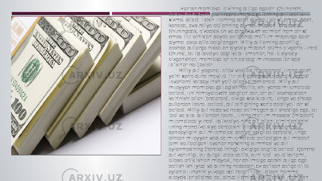  Har bir mamlakat o’zining puliga egadir. Chunonchi, dollar, funt sterling bir necha mamlakatlarning puli bo’lib xizmat qiladi. Lekin ularning qadri-qiymati bir xil emas. Aqsh, kanada, avstraliya dollarining qiymat miqdori farqlanadi. Shuningdek, o’zbekiston va qirg’iziston so’mlari ham bir xil emas. Pul birliklari paydo bo’lganda ma`lum miqdorga qadr- qiymat asos qilib belgilangan. Milliy pullarning qadrliligi, boshqa pullarga nisbatan qiyosiy miqdori doimo o’zgarib turadi. Chunki, bu iqtisodiyotdagi ko’p tomonlar, hatto siyosiy o’zgarishlar, mamlakatlar o’rtasidagi munosabatlar kabi ta`sirlar natijasidir. Milliy pul yagona to‘lov vositasi hisoblanadi, uning qadri, ya’ni xarid qurbi mavjud. Pul birligining xarid qurbini kerakli tovarlarni ko‘paytirish yo‘li bilan ta’minlanadi. Milliy pul muayyan mamlakatga tegishli bo‘lib, shu yerda muomalada bo‘ladi, uni himoyalovchi belgilari bor, bir pul boshqasidan ko‘rinishi bilan farqlanadi, o‘ziga xos kupura, tanga va chaqa pullardan iborat bo‘ladi, pul birligining xarid qobiliyati bir xil bo‘ladi. Milliy pul naqd va naqd bo‘lmagan pul shakliga ega, bu faol va sust pullardan iborat, uning ma’lum massasi (miqdori) muomalada yuradi. Iqtisodiyotning pul bilan ta’minlanishini uning monetizatsiya darajasini bildiradi. Bu darajaning qandayligini pul muomalasi qonuni belgilab beradiki, unga binoan muayyan vaqtda muomalada bo‘ladigan pul miqdori jami sotiladigan tovarlar narxining summasi va pul aylanmasining (harakatining) tezligiga bog‘liq bo‘ladi. Qancha pul zarurligi, bu pulga talab bo‘lib, buni oldi- sotdi ko‘lami, olibsotarlik ishlari miqyosi, har ehtimolga qarshi pulga ega bo‘lish ishtiyoqi va pulning naqadar tez qo‘ldan-qo‘lga o‘tib aylanib turishini yuzaga keltiradi. Pulga talabni hamma subyektlar bildirsa-da, biroq ularning taklifi davlat nomidan ishlovchi markaziy bank qo‘lida bo‘ladi. 