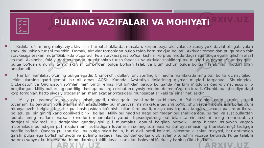  Kishilar o‘zlarining moliyaviy aktivlarini har xil shakllarda, masalan, korporatsiya aksiyalari, xususiy yoki davlat obligatsiyalari shaklida ushlab turishi mumkin. Demak, aktivlar tomonidan pulga talab ham mavjud bo‘ladi. Aktivlar tomonidan pulga talab foiz stavkasiga teskari mutanosiblikda o‘zgaradi. Foiz stavkasi past bo‘lsa, kishilar ko‘proq miqdordagi naqd pulga egalik qilishni afzal ko‘radi. Aksincha, foiz yuqori bo‘lganda, pulni ushlab turish foydasiz va aktivlar shaklidagi pul miqdori ko‘payadi. Shunday qilib, pulga bo‘lgan umumiy talab, aktivlar tomonidan pulga bo‘lgan talab va bitim uchun pulga bo‘lgan talabning miqdori bilan aniqlanadi.  Har bir mamlakat o’zining puliga egadir. Chunonchi, dollar, funt sterling bir necha mamlakatlarning puli bo’lib xizmat qiladi. Lekin ularning qadri-qiymati bir xil emas. AQSh, Kanada, Avstraliya dollarining qiymat miqdori farqlanadi. Shuningdek, O’zbekiston va Qirg’iziston so’mlari ham bir xil emas. Pul birliklari paydo bo’lganda ma`lum miqdorga qadr-qiymat asos qilib belgilangan. Milliy pullarning qadrliligi, boshqa pullarga nisbatan qiyosiy miqdori doimo o’zgarib turadi. Chunki, bu iqtisodiyotdagi ko’p tomonlar, hatto siyosiy o’zgarishlar, mamlakatlar o’rtasidagi munosabatlar kabi ta`sirlar natijasidir.  Milliy pul yagona to‘lov vositasi hisoblanadi, uning qadri, ya’ni xarid qurbi mavjud. Pul birligining xarid qurbini kerakli tovarlarni ko‘paytirish yo‘li bilan ta’minlanadi. Milliy pul muayyan mamlakatga tegishli bo‘lib, shu yerda muomalada bo‘ladi, uni himoyalovchi belgilari bor, bir pul boshqasidan ko‘rinishi bilan farqlanadi, o‘ziga xos kupura, tanga va chaqa pullardan iborat bo‘ladi, pul birligining xarid qobiliyati bir xil bo‘ladi. Milliy pul naqd va naqd bo‘lmagan pul shakliga ega, bu faol va sust pullardan iborat, uning ma’lum massasi (miqdori) muomalada yuradi. Iqtisodiyotning pul bilan ta’minlanishini uning monetizatsiya darajasini bildiradi. Bu darajaning qandayligini pul muomalasi qonuni belgilab beradiki, unga binoan muayyan vaqtda muomalada bo‘ladigan pul miqdori jami sotiladigan tovarlar narxining summasi va pul aylanmasining (harakatining) tezligiga bog‘liq bo‘ladi. Qancha pul zarurligi, bu pulga talab bo‘lib, buni oldi- sotdi ko‘lami, olibsotarlik ishlari miqyosi, har ehtimolga qarshi pulga ega bo‘lish ishtiyoqi va pulning naqadar tez qo‘ldan-qo‘lga o‘tib aylanib turishini yuzaga keltiradi. Pulga talabni hamma subyektlar bildirsa-da, biroq ularning taklifi davlat nomidan ishlovchi Markaziy bank qo‘lida bo‘ladi. PULNING VAZIFALARI VA MOHIYATI 